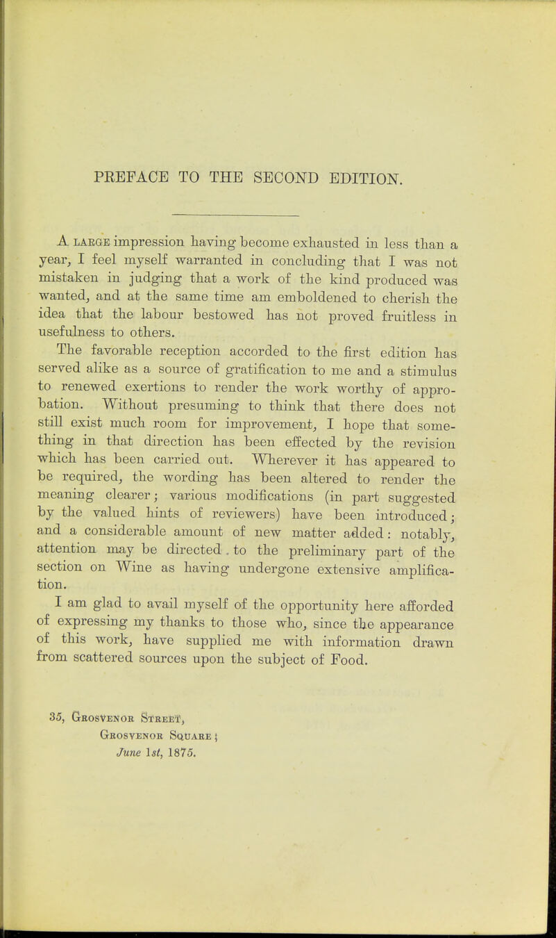 A LARGE impression Having become exhausted in less than a year^ I feel myself warranted in concluding that I was not mistaken in judging that a work of the kind produced was wanted^ and at the same time am emboldened to cherish the idea that the labour bestowed has not proved fruitless in usefulness to others. The favorable reception accorded to the first edition has served alike as a source of gratification to me and a stimulus to renewed exertions to render the work worthy of appro- bation. Without presuming to think that there does not still exist much room for improvement^ I hope that some- thing in that direction has been effected by the revision which has been carried out. Wherever it has appeared to be required, the wording has been altered to render the meaning clearer; various modifications (in part suggested by the valued hints of reviewers) have been introduced; and a considerable amount of new matter added: notably, attention may be directed . to the preliminary part of the section on Wine as having undergone extensive amplifica- tion. I am glad to avail myself of the opportunity here afforded of expressing my thanks to those who, since the appearance of this work, have supplied me with information drawn from scattered sources upon the subject of Food. 35, Gkosvenor Street, Grosvenor Square| June Is/, 1875.