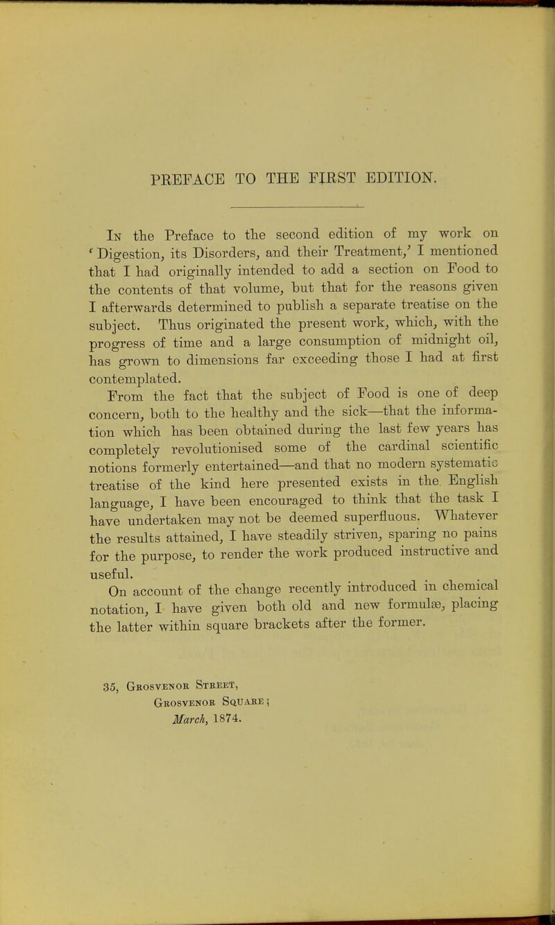 In tlie Preface to tlie second edition of my work on *' Digestion, its Disorders, and tlieir Treatment/ I mentioned that I liad originally intended to add a section on Food to the contents of that volume, but that for the reasons given I afterwards determined to publish a separate treatise on the subject. Thus originated the present work, which, with the progress of time and a large consumption of midnight oil, has grown to dimensions far exceeding those I had at first contemplated. From the fact that the subject of Food is one of deep concern, both to the healthy and the sick—that the informa- tion which has been obtained during the last few years has completely revolutionised some of the cardinal scientific notions formerly entertained—and that no modern systematic treatise of the kind here presented exists in the. English language, I have been encouraged to think that the task I have undertaken may not be deemed superfluous. Whatever the results attained, I have steadily striven, sparing no pains for the purpose, to render the work produced instructive and useful. On account of the change recently introduced in chemical notation, I have given both old and new formulae, placing the latter within square brackets after the former. 35, Geosvenok Street, GnosvENOR Square; March, 1874.