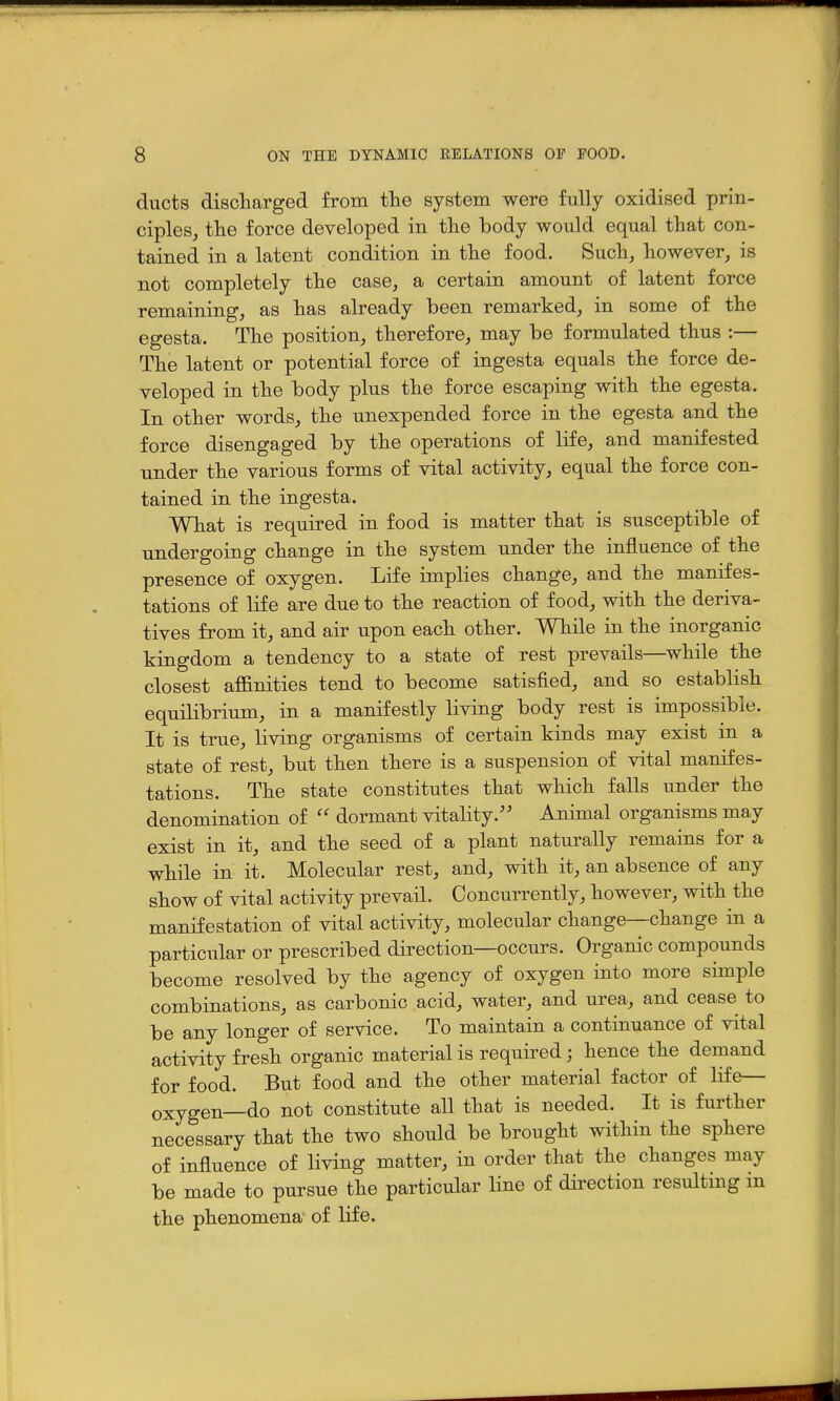 ducts discharged from tTie system were fully oxidised prin- ciples, tlie force developed in tlie body would equal tliat con- tained in a latent condition in the food. Such, however, is not completely the case, a certain amount of latent force remaining, as has already been remarked, in some of the egesta. The position, therefore, may be formulated thus :— The latent or potential force of ingesta equals the force de- veloped in the body plus the force escaping with the egesta. In other words, the unexpended force in the egesta and the force disengaged by the operations of life, and manifested under the various forms of vital activity, equal the force con- tained in the ingesta. What is required in food is matter that is susceptible of undergoing change in the system under the influence of the presence of oxygen. Life implies change, and the manifes- tations of life are due to the reaction of food, with the deriva- tives from it, and air upon each other. While in the inorganic kingdom a tendency to a state of rest prevails—^while the closest affinities tend to become satisfied, and so establish equilibrium, in a manifestly living body rest is impossible. It is true, living organisms of certain kinds may exist in a state of rest, but then there is a suspension of vital manifes- tations. The state constitutes that which falls under the denomination of dormant vitality.'' Animal organisms may exist in it, and the seed of a plant naturally remains for a while in it. Molecular rest, and, with it, an absence of any show of vital activity prevail. Concurrently, however, with the manifestation of vital activity, molecular change—change in a particular or prescribed direction—occurs. Organic compounds become resolved by the agency of oxygen into more simple combinations, as carbonic acid, water, and urea, and cease to be any longer of service. To maintain a continuance of vital activity fresh organic material is required; hence the demand for food. But food and the other material factor of life— oxygen—do not constitute all that is needed. It is further necessary that the two should be brought within the sphere of influence of living matter, in order that the changes may be made to pursue the particular line of direction resulting in the phenomena of life.