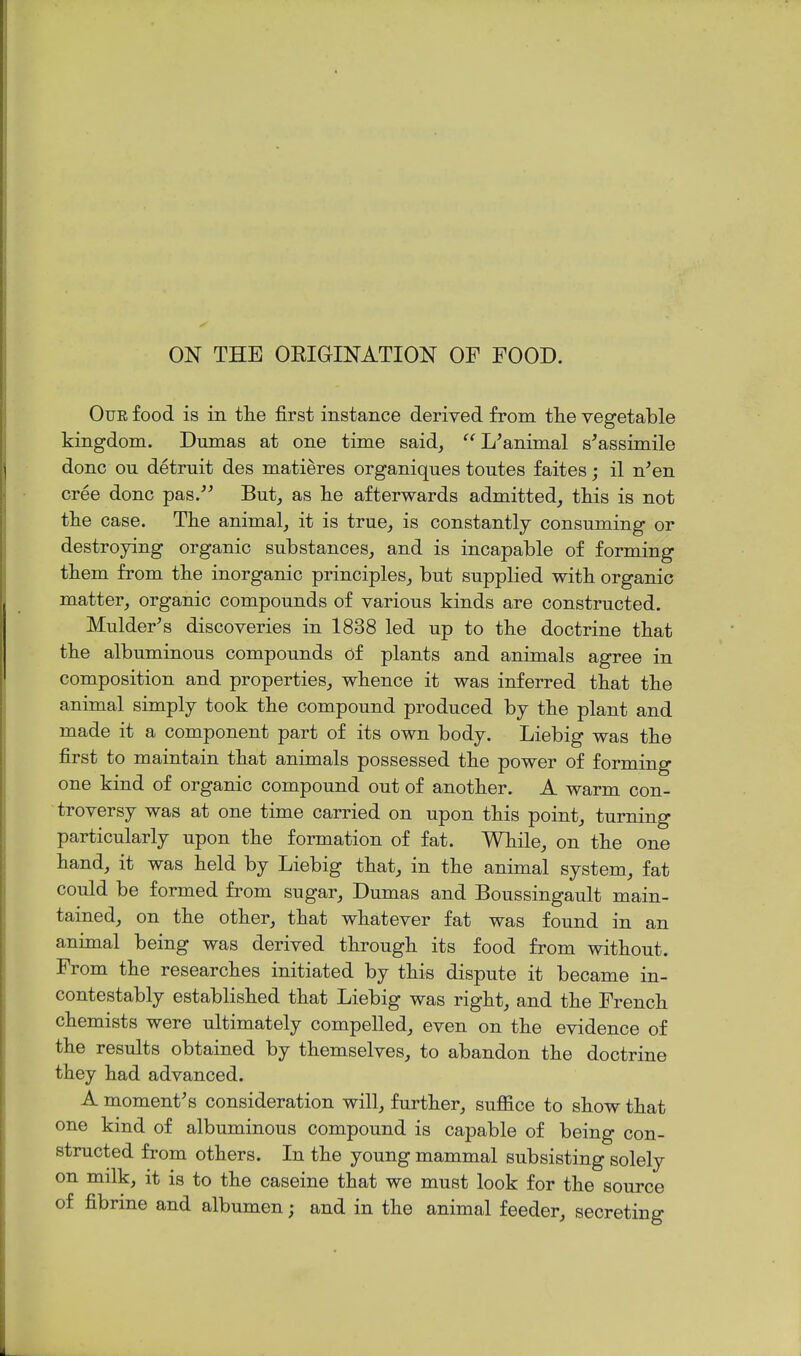 ON THE OEIGINATION OF FOOD. OuE food is in tlie first instance derived from the vegetable kingdom. Dumas at one time said, L'animal s'assimile done ou detruit des matieres organiques toutes faites; il n^en cree done pas.-*^ But, as lie afterwards admitted, this is not the case. The animal, it is true, is constantly consuming or destroying organic substances, and is incapable of forming them from the inorganic principles, but supplied with organic matter, organic compounds of various kinds are constructed. Mulder^s discoveries in 1838 led up to the doctrine that the albuminous compounds of plants and animals agree in composition and properties, whence it was inferred that the animal simply took the compound produced by the plant and made it a component part of its own body. Liebig was the first to maintain that animals possessed the power of forming one kind of organic compound out of another. A warm con- troversy was at one time carried on upon this point, turning particularly upon the formation of fat. While, on the one hand, it was held by Liebig that, in the animal system, fat could be formed from sugar, Dumas and Boussingault main- tained, on the other, that whatever fat was found in an animal being was derived through its food from without. From the researches initiated by this dispute it became in- contestably established that Liebig was right, and the French chemists were ultimately compelled, even on the evidence of the results obtained by themselves, to abandon the doctrine they had advanced. A moment's consideration will, further, suffice to show that one kind of albuminous compound is capable of being con- structed from others. In the young mammal subsisting solely on milk, it is to the caseine that we must look for the source of fibrme and albumen; and in the animal feeder, secreting