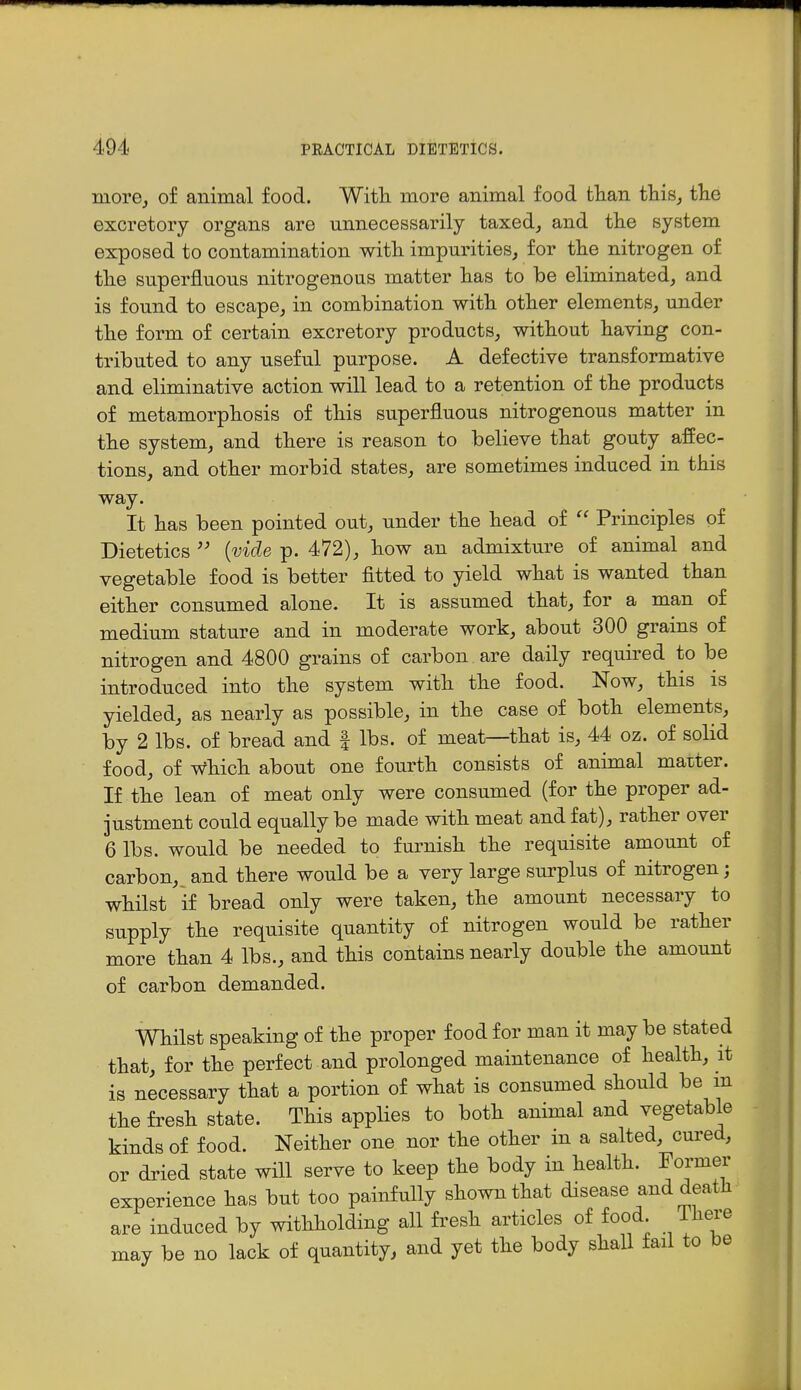 morej of animal food. Witli more animal food than thisj the excretory organs are unnecessarily taxedj and the system exposed to contamination with impurities^ for the nitrogen of the superfluous nitrogenous matter has to be eliminated, and is found to escape, in combination with other elements, under the form of certain excretory products, without having con- tributed to any useful purpose. A defective transformative and eliminative action will lead to a retention of the products of metamorphosis of this superfluous nitrogenous matter in the system, and there is reason to believe that gouty affec- tions, and other morbid states, are sometimes induced in this way. It has been pointed out, under the head of Principles of Dietetics  {vide p. 472), how an admixture of animal and vegetable food is better fitted to yield what is wanted than either consumed alone. It is assumed that, for a man of medium stature and in moderate work, about 300 grains of nitrogen and 4800 grains of carbon are daily required to be introduced into the system with the food. Now, this is yielded, as nearly as possible, in the case of both elements, by 2 lbs. of bread and | lbs. of meat—that is, 44 oz. of solid food, of which about one fourth consists of animal maiter. If the lean of meat only were consumed (for the proper ad- justment could equally be made with meat and fat), rather over 6 lbs. would be needed to furnish the requisite amount of carbon,, and there would be a very large surplus of nitrogen; whilst if bread only were taken, the amount necessary to supply the requisite quantity of nitrogen would be rather more than 4 lbs., and this contains nearly double the amount of carbon demanded. Whilst speaking of the proper food for man it may be stated that, for the perfect and prolonged maintenance of health, it is necessary that a portion of what is consumed should be m the fi-esh state. This applies to both animal and vegetable kinds of food. Neither one nor the other in a salted, cured, or dried state will serve to keep the body in health. Former experience has but too painfully shown that disease and death are induced by withholding all fi-esh articles of food 1 here may be no lack of quantity, and yet the body shall fail to be