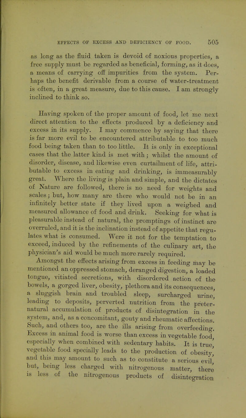 as long as tlie fluid taken is devoid of noxious properties^ a free supply must be regarded as beneficial_, forming, as it does_, a means of carrying off impurities from the system. Per- haps the benefit derivable from a course of water-treatment is often, in a great measure, due to this cause. I am strongly inclined to think so. Having spoken of the proper amount of food, let me next direct attention to the effects produced by a deficiency and excess in its supply. I may commence by saying that there is far more evil to be encountered attributable to too much food being taken than to too little. It is only in exceptional cases that the latter kind is met with; whilst the amount of disorder, disease, and likewise even curtailment of life, attri- butable to excess in eating and drinking, is immeasurably great. Where the living is plain and simple, and the dictates of Nature are followed, there is no need for weights and scales; but, how many are there who would not be in an infinitely better state if they lived upon a weighed and measured allowance of food and drink. Seeking for what is pleasurable instead of natural, the promptings of instinct are overruled, and it is the inclination instead of appetite that regu- lates what is consumed. Were it not for the temptation to exceed, induced by the refinements of the culinary art, the physician^s aid would be much more rarely required. Amongst the effects arising from excess in feeding may be mentioned an oppressed stomach, deranged digestion, a loaded tongue, vitiated secretions, with disordered action of the bowels, a gorged liver, obesity, plethora and its consequences, a sluggish brain and troubled sleep, surcharged urine' leading to deposits, perverted nutrition from the preter- natural accumulation of products of disintegration in the system, and, as a concomitant, gouty and rheumatic affections. Such, and others too, are the ills arising from overfeeding.' Excess in animal food is worse than excess in vegetable food' especially when combined with sedentary habits. It is true' vegetable food specially leads to the production of obesity,' and this may amount to such as to constitute a serious evil' but, being less charged with nitrogenous matter, there is less of the nitrogenous products of disintegration