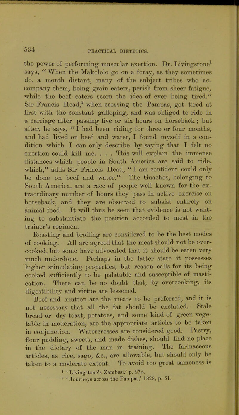 the power of performing muscular exertion. Dr. Livingstone^ saySj  Wlien tlie Makololo go on a foray^ as they sometimes do^ a month distant, many of the subject tribes who ac- company them, being grain eaters, perish from sheer fatigue, while the beef eaters scorn the idea of ever being tired.^^ Sir Francis Head,^ when crossing the Pampas, got tired at first with the constant galloping, and was obliged to ride in a carriage after passing five or six hours on horseback; but after, he says,  I had been riding for three or four months, and had lived on beef and water, I found myself in a con- dition which I can only describe by saying that I felt no exertion could kill me. . . . This will explain the immense distances which people in South America are said to ride, which,^^ adds Sir Francis Head,  I am confident could only be done on beef and water.^^ The Guachos, belonging to South America, are a race of people well known for the ex- traordinary number of hours they pass in active exercise on horseback, and they are observed to subsist entirely on animal food. It will thus be seen that evidence is not want- ing to substantiate the position accorded to meat in the trainer's regimen. Roasting and broiling are considered to be the best modes of cooking. All are agreed that the meat should not be over- cooked, but some have advocated that it should be eaten very much underdone. Perhaps in the latter state it possesses higher stimulating properties, but reason calls for its being cooked sufficiently to be palatable and susceptible of masti- cation. There can be no doubt that, by overcooking, its digestibility and virtue are lessened. Beef and mutton are the meats to be preferred, and it is not necessary that all the fat should be excluded. Stale bread or dry toast, potatoes, and some kind of green vege- table in moderation, are the appropriate articles to be taken in conjunction. Watercresses are considered good. Pastry, flour pudding, sweets, and made dishes, should find no place in the dietary of the man in training. The farinaceous articles, as rice, sago, &c., are allowable, but should only be taken to a moderate extent. To avoid too great sameness is ' ' Livingstone's Zambesi,' p. 272. 2 ' Journeys across the Pampas,' 1828, p. 51.
