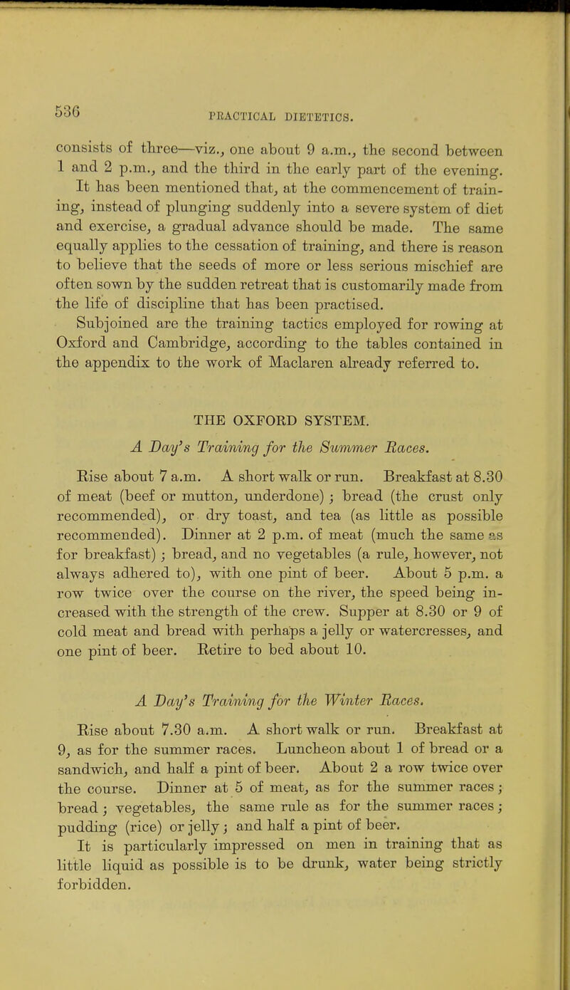 PRACTICAL DIETETICS. consists of three—viz., one about 9 a.m., tlie second between 1 and 2 p.m., and tlie third in tlie early part of the evening. It has been mentioned that, at the commencement of train- ing, instead of plunging suddenly into a severe system of diet and exercise, a gradual advance should be made. The same equally applies to the cessation of training, and there is reason to believe that the seeds of more or less serious mischief are often sown by the sudden retreat that is customarily made from the life of discipline that has been practised. Subjoined are the training tactics employed for rowing at Oxford and Cambridge, according to the tables contained in the appendix to the work of Maclaren already referred to. THE OXFORD SYSTEM. A Day's Training for the Summer Races. Rise about 7 a.m. A short walk or run. Breakfast at 8.80 of meat (beef or mutton, underdone) ; bread (the crust only recommended), or dry toast, and tea (as little as possible recommended). Dinner at 2 p.m. of meat (much the same as for breakfast) ; bread, and no vegetables (a rule, however, not always adhered to), with one pint of beer. About 5 p.m. a row twice over the course on the river, the speed being in- creased with the strength of the crew. Supper at 8.30 or 9 of cold meat and bread with perhaps a jelly or watercresses, and one pint of beer. Retire to bed about 10. A Day's Training for tlie Winter Races. Rise about 7.30 a.m. A short walk or run. Breakfast at 9, as for the summer races. Luncheon about 1 of bread or a sandwich, and half a pint of beer. About 2 a row twice over the course. Dinner at 5 of meat, as for the summer races; bread; vegetables, the same rule as for the summer races; pudding (rice) or jelly j and half a pint of beer. It is particularly impressed on men in training that as little liquid as possible is to be drunk, water being strictly forbidden.