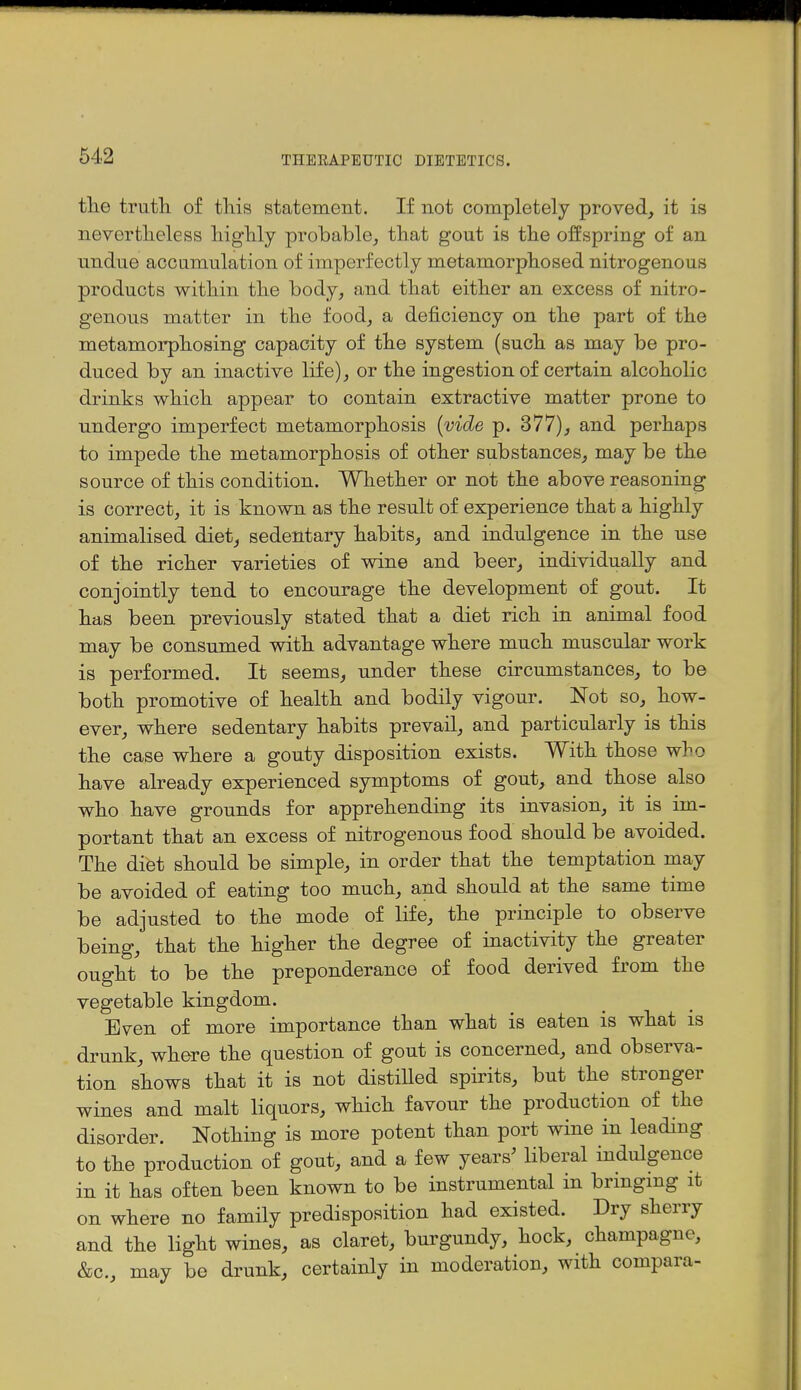 the truth, of this statement. If not completely proved, it is nevertheless highly probable, that gout is the offspring of an undue accumulation of imperfectly metamorphosed nitrogenous products within the body, and that either an excess of nitro- genous matter in the food, a deficiency on the part of the metamorphosing capacity of the system (such as may be pro- duced by an inactive life), or the ingestion of certain alcoholic drinks which appear to contain extractive matter prone to undergo imperfect metamorphosis [vide p. 377), and perhaps to impede the metamorphosis of other substances, may be the source of this condition. Whether or not the above reasoning is correct, it is known as the result of experience that a highly animalised diet, sedentary habits, and indulgence in the use of the richer varieties of wine and beer, individually and conjointly tend to encourage the development of gout. It has been previously stated that a diet rich in animal food may be consumed with advantage where much muscular work is performed. It seems, under these circumstances, to be both promotive of health and bodily vigour. Not so, how- ever, where sedentary habits prevail, and particularly is this the case where a gouty disposition exists. With those who have already experienced symptoms of gout, and those also who have grounds for apprehending its invasion, it is im- portant that an excess of nitrogenous food should be avoided. The diet should be simple, in order that the temptation may be avoided of eating too much, and should at the same time be adjusted to the mode of life, the principle to observe being, that the higher the degree of inactivity the greater ought to be the preponderance of food derived from the vegetable kingdom. Even of more importance than what is eaten is what is drunk, where the question of gout is concerned, and observa- tion shows that it is not distilled spirits, but the stronger wines and malt liquors, which favour the production of the disorder. Nothing is more potent than port wine in leading to the production of gout, and a few years^ liberal indulgence in it has often been known to be instrumental in brmgmg it on where no family predisposition had existed. Dry sherry and the light wines, as claret, burgundy, hock, champagne, &c., may be drunk, certainly in moderation, with compara-