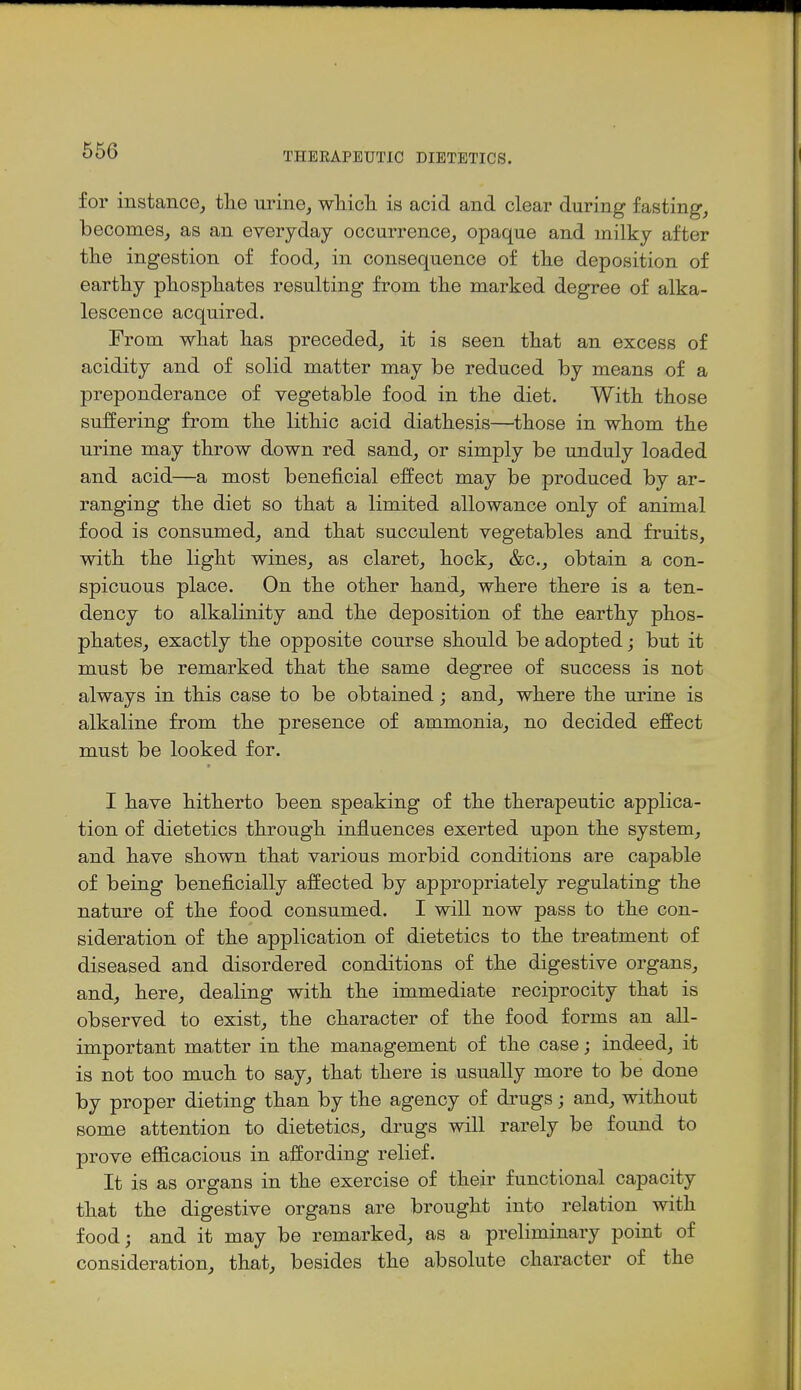 THERAPEUTIC DIETETICS. for instance, the urine, wliich. is acid and clear during fasting, becomes, as an everyday occurrence, opaque and milky after the ingestion of food, in consequence of the deposition of earthy phosphates resulting from the marked degree of alka- lescence acquired. From what has preceded, it is seen that an excess of acidity and of solid matter may be reduced by means of a preponderance of vegetable food in the diet. With those suffering from the lithic acid diathesis—those in whom the urine may throw down red sand, or simply be unduly loaded and acid—a most beneficial effect may be produced by ar- ranging the diet so that a limited allowance only of animal food is consumed, and that succulent vegetables and fruits, with the light wines, as claret, hock, &c., obtain a con- spicuous place. On the other hand, where there is a ten- dency to alkalinity and the deposition of the earthy phos- phates, exactly the opposite course should be adopted; but it must be remarked that the same degree of success is not always in this case to be obtained; and, where the urine is alkaline from the presence of ammonia, no decided effect must be looked for. I have hitherto been speaking of the therapeutic applica- tion of dietetics through influences exerted upon the system, and have shown that various morbid conditions are capable of being beneficially affected by appropriately regulating the nature of the food consumed. I will now pass to the con- sideration of the application of dietetics to the treatment of diseased and disordered conditions of the digestive organs, and, here, dealing with the immediate reciprocity that is observed to exist, the character of the food forms an all- important matter in the management of the case; indeed, it is not too much to say, that there is usually more to be done by proper dieting than by the agency of drugs; and, without some attention to dietetics, drugs will rarely be found to prove efficacious in affording relief. It is as organs in the exercise of their functional capacity that the digestive organs are brought into relation with food; and it may be remarked, as a preliminary point of consideration, that, besides the absolute character of the