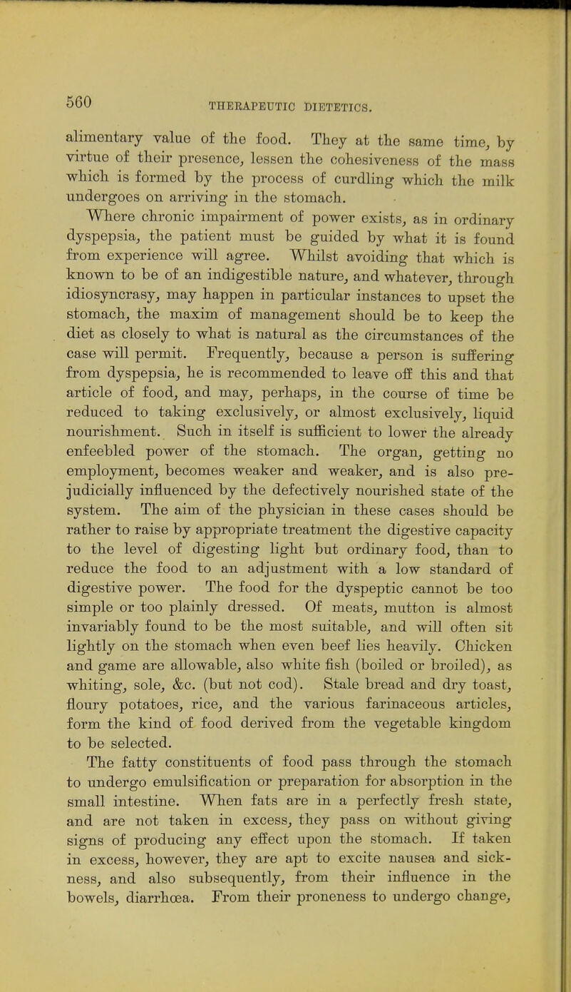 alimentary value of tlie food. They at the same time, by virtue of their presence, lessen the cohesiveness of the mass wliich is formed by the process of curdling which the milk undergoes on arriving in the stomach. Where chronic impairment of power exists, as in ordinary dyspepsia, the patient must be guided by what it is found from experience will agree. Whilst avoiding that which is known to be of an indigestible nature, and whatever, through idiosyncrasy, may happen in particular instances to upset the stomach, the maxim of management should be to keep the diet as closely to what is natural as the circumstances of the case will permit. Frequently, because a person is suffering from dyspepsia, he is recommended to leave off this and that article of food, and may, perhaps, in the course of time be reduced to taking exclusively, or almost exclusively, liquid nourishment. Such in itself is sufficient to lower the already enfeebled power of the stomach. The organ, getting no employment, becomes weaker and weaker, and is also pre- judicially influenced by the defectively nourished state of the system. The aim of the physician in these cases should be rather to raise by appropriate treatment the digestive capacity to the level of digesting light but ordinary food, than to reduce the food to an adjustment with a low standard of digestive power. The food for the dyspeptic cannot be too simple or too plainly dressed. Of meats, mutton is almost invariably found to be the most suitable, and will often sit lightly on the stomach when even beef lies heavily. Chicken and game are allowable, also white fish (boiled or broiled), as whiting, sole, &c. (but not cod). Stale bread and dry toast, floury potatoes, rice, and the various farinaceous articles, form the kind of food derived from the vegetable kingdom to be selected. The fatty constituents of food pass through the stomach to undergo emulsification or preparation for absorption in the small intestine. When fats are in a perfectly fresh state, and are not taken in excess, they pass on without giving signs of producing any effect upon the stomach. If taken in excess, however, they are apt to excite nausea and sick- ness, and also subsequently, from their influence in the bowels, diarrhoea. From their proneness to undergo change.