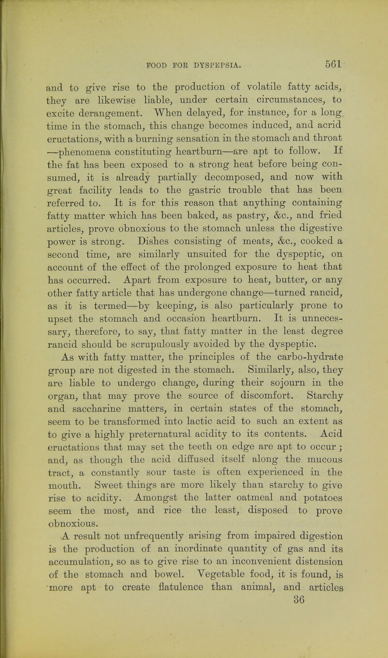 and to give rise to tlie production of volatile fatty acids, they are likewise liable, under certain circumstances, to excite derangement. When delayed, for instance, for a long, time in the stomach, this change becomes induced, and acrid eructations, with a burning sensation in the stomach and throat —phenomena constituting heartburn—are apt to follow. If the fat has been exposed to a strong heat before being con- sumed, it is already partially decomposed, and now with great facility leads to the gastric trouble that has been referred to. It is for this reason that anything containing fatty matter which has been baked, as pastry, &c., and fried articles, prove obnoxious to the stomach unless the digestive power is strong. Dishes consisting of meats, &c., cooked a second time, are similarly unsuited for the dyspeptic, on account of the effect of the prolonged exposure to heat that has occurred. Apart from exposure to heat, butter, or any other fatty article that has undergone change—turned rancid, as it is termed—by keeping, is also particularly prone to upset the stomach and occasion heartburn. It is unneces- sary, therefore, to say, that fatty matter in the least degree rancid should be scrupulously avoided by the dyspeptic. As with fatty matter, the principles of the carbo-hydrate group are not digested in the stomach. Similarly, also, they are liable to undergo change, during their sojourn in the organ, that may prove the source of discomfort. Starchy and saccharine matters, in certain states of the stomach, seem to be transformed into lactic acid to such an extent as to give a highly preternatural acidity to its contents. Acid eructations that may set the teeth on edge are apt to occur ; and, as though the acid diffused itself along the mucous tract, a constantly sour taste is often experienced in the mouth. Sweet things are more likely than starchy to give rise to acidity. Amongst the latter oatmeal and potatoes seem the most, and rice the least, disposed to prove obnoxious. A result not unfrequently arising from impaired digestion is the production of an inordinate quantity of gas and its accumulation, so as to give rise to an inconvenient distension of the stomach and bowel. Yegetable food, it is found, is more apt to create flatulence than animal, and articles 36