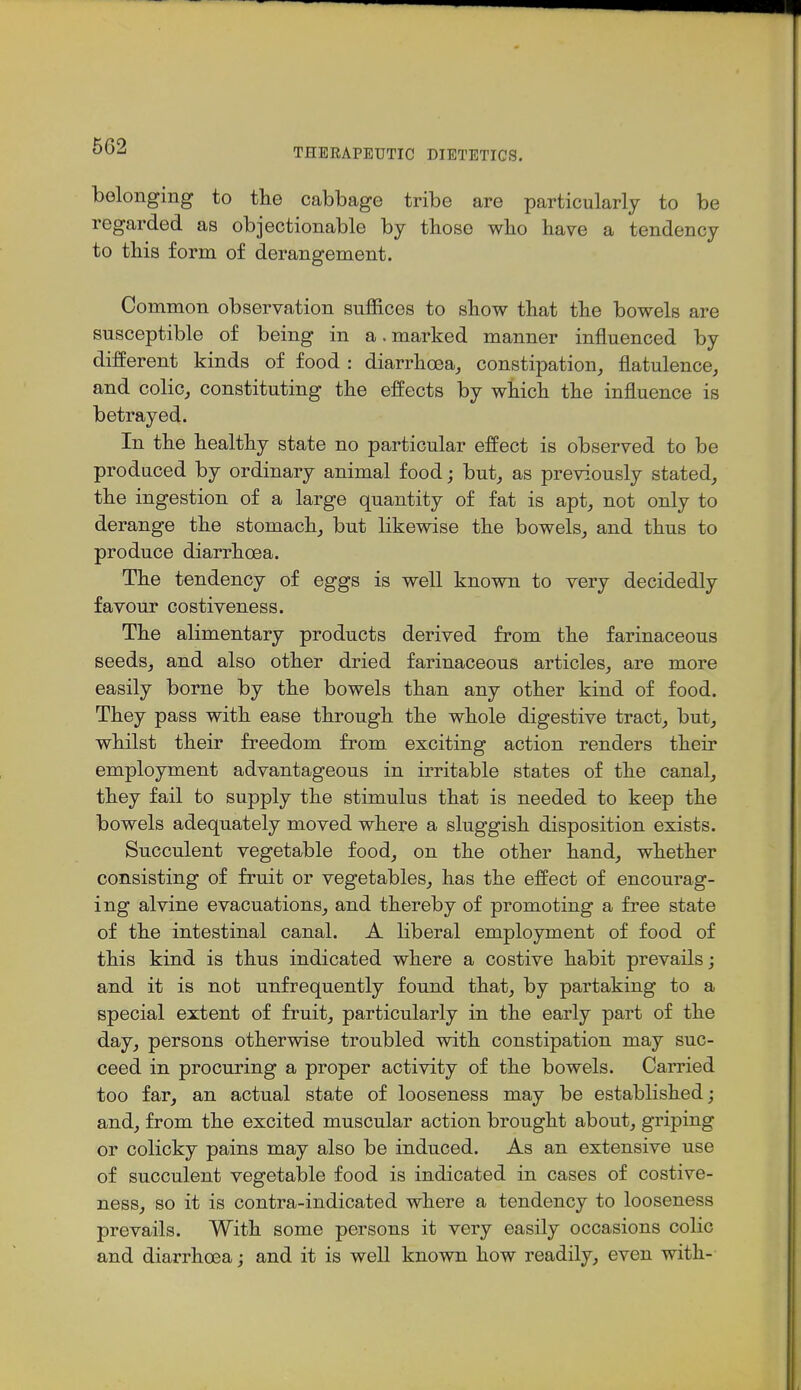 THERAPEUTIC DIETETICS. belonging to the cabbage tribe are particularly to be regarded as objectionable by those who have a tendency to this form of derangement. Common observation suffices to show that the bowels are susceptible of being in a.marked manner influenced by different kinds of food : diarrhoea, constipation, flatulence, and colic, constituting the effects by which the influence is betrayed. In the healthy state no particular effect is observed to be produced by ordinary animal food; but, as previously stated, the ingestion of a large quantity of fat is apt, not only to derange the stomach, but likewise the bowels, and thus to produce diarrhoea. The tendency of eggs is well known to very decidedly favour costiveness. The alimentary products derived from the farinaceous seeds, and also other dried farinaceous articles, are more easily borne by the bowels than any other kind of food. They pass with ease through the whole digestive tract, but, whilst their freedom from exciting action renders their employment advantageous in irritable states of the canal, they fail to supply the stimulus that is needed to keep the bowels adequately moved where a sluggish disposition exists. Succulent vegetable food, on the other hand, whether consisting of fruit or vegetables, has the effect of encourag- ing alvine evacuations, and thereby of promoting a free state of the intestinal canal. A liberal employment of food of this kind is thus indicated where a costive habit prevails; and it is not unfrequently found that, by partaking to a special extent of fruit, particularly in the early part of the day, persons otherwise troubled with constipation may suc- ceed in procuring a proper activity of the bowels. Carried too far, an actual state of looseness may be established; and, from the excited muscular action brought about, griping or colicky pains may also be induced. As an extensive use of succulent vegetable food is indicated in cases of costive- ness, so it is contra-indicated where a tendency to looseness prevails. With some persons it very easily occasions colic and diarrhoea; and it is well known how readily, even with-