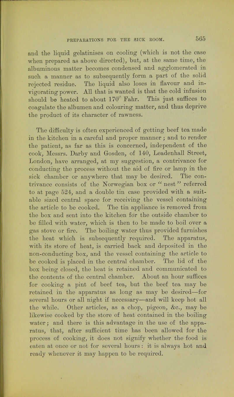 and the liquid gelatinises on cooling (which is not the case when prepared as above directed), but, at the same time, the albuminous matter becomes condensed and agglomerated in such a manner as to subsequently form a part of the solid rejected residue. The liquid also loses in flavour and in- vigorating power. All that is wanted is that the cold infusion should be heated to about 170'' Fahr. This just suffices to coagulate the albumen and colouring matter, and thus deprive the product of its character of rawness. The difficulty is often experienced of getting beef tea made in the kitchen in a careful and proper manner; and to render the patient, as far as this is concerned, independent of the cook, Messrs. Darby and Grosden, of 140, Leadenhall Street, London, have arranged, at my suggestion, a contrivance for conducting the process without the aid of fire or lamp in the sick chamber or anywhere that may be desired. The con- trivance consists of the Norwegian box or  nest referred to at page 524, and a double tin case provided with a suit- able sized central space for receiving the vessel containing the article to be cooked. The tin a,ppliance is removed from the box and sent into the kitchen for the outside chamber to be filled with water, which is then to be made to boil over a gas stove or fire. The boiling water thus provided furnishes the heat which is subsequently required. The apparatus, with its store of heat, is carried back and deposited in the non-conducting box, and the vessel containing the article to be cooked is placed in the central chamber. The lid of the box being closed, the heat is retained and communicated to the contents of the central chamber. About an hour suffices for cooking a pint of beef tea, but the beef tea may be retained in the apparatus as long as may be desired—for several hours or all night if necessary—and will keep hot all the while. Other articles, as a chop, pigeon, &c., may be likewise cooked by the store of heat contained in the boiling water; and there is this advantage in the use of the appa- ratus, that, after sufficient time has been allowed for the process of cooking, it does not signify whether the food is eaten at once or not for several hours : it is always hot and ready whenever it may happen to be required.