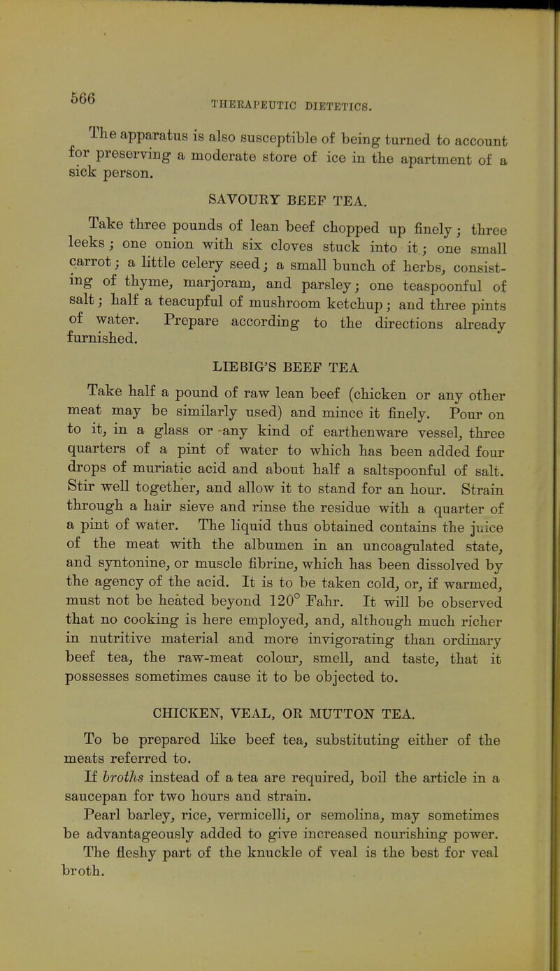 THERAPEUTIC DIETETICS. Ihe apparatus is also susceptible of being turned to account for preserving a moderate store of ice in tlie apartment of a sick person. SAVOURY BEEF TEA. Take three pounds of lean beef dropped up finely; three leeks; one onion with six cloves stuck into it; one small carrot; a little celery seed; a small bunch of herbs, consist- ing of thyme, marjoram, and parsley; one teaspoonful of salt; half a teacupful of mushroom ketchup; and three pints of water. Prepare according to the directions already furnished. LIE BIG'S BEEF TEA Take half a pound of raw lean beef (chicken or any other meat may be similarly used) and mince it finely. Pour on to it, in a glass or -any kind of earthenware vessel, three quarters of a pint of water to which has been added four drops of muriatic acid and about half a saltspoonful of salt. Stir well together, and allow it to stand for an hour. Strain through a hair sieve and rinse the residue with a quarter of a pint of water. The liquid thus obtained contains the juice of the meat with the albumen in an uncoagulated state, and syntonine, or muscle fibrine, which has been dissolved by the agency of the acid. It is to be taken cold, or, if warmed, must not be heated beyond 120° Fahr. It will be observed that no cooking is here employed, and, although much richer in nutritive material and more invigorating than ordinary beef tea, the raw-meat colour, smell, and taste, that it possesses sometimes cause it to be objected to. CHICKEN, VEAL, OR MUTTON TEA. To be prepared like beef tea, substituting either of the meats referred to. If broths instead of a tea are required, boil the article in a saucepan for two hours and strain. Pearl barley, rice, vermicelli, or semolina, may sometimes be advantageously added to give increased nourishing power. The fleshy part of the knuckle of veal is the best for veal broth.