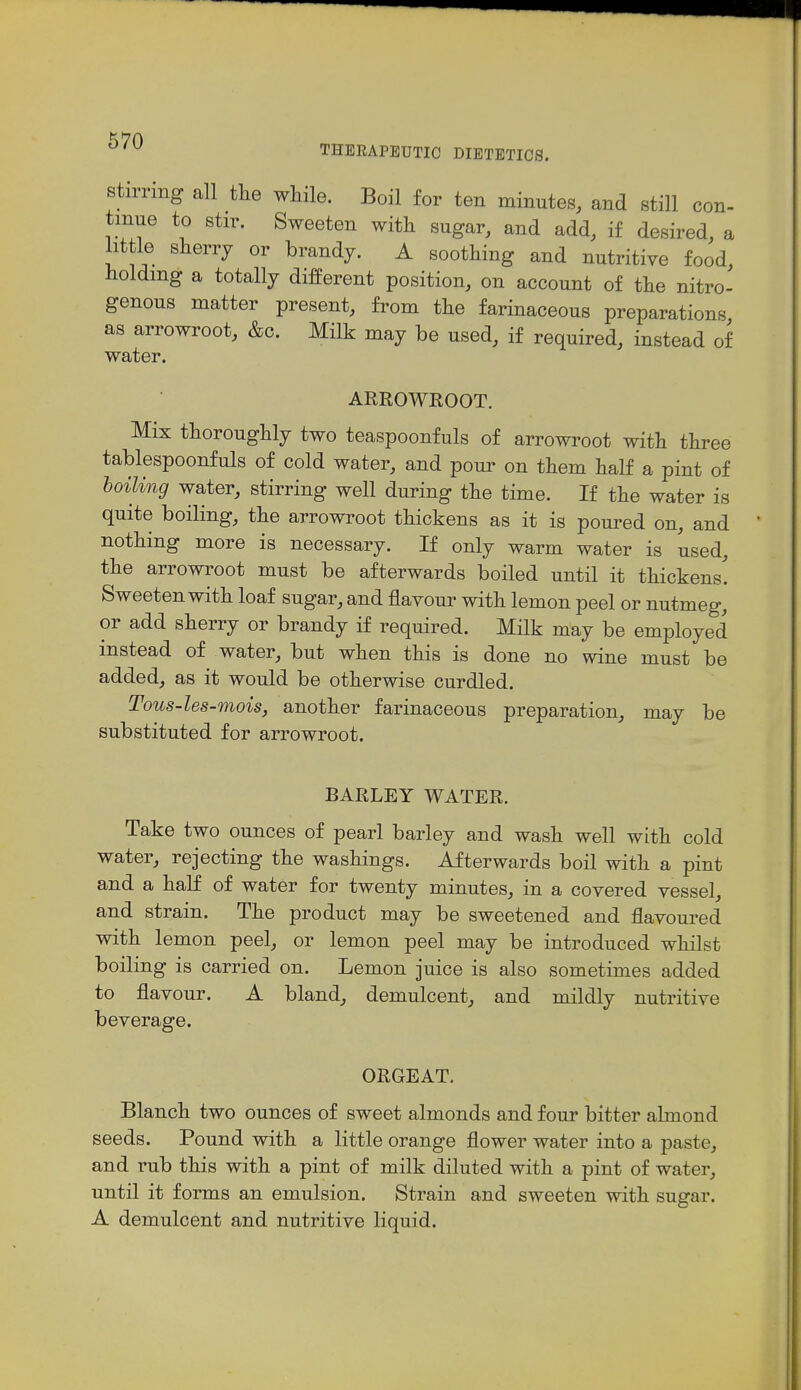 THERAPEUTIC DIETETICS. Stirring all tlie wliile. Boil for ten minutes, and still con- tinue to stir. Sweeten with sugar, and add, if desired, a little sherry or brandy. A soothing and nutritive food, holding a totally difPerent position, on account of the nitro- genous matter present, from the farinaceous preparations as arrowroot, &c. Milk may be used, if required, instead of water. ARROWROOT. Mix thoroughly two teaspoonfuls of arrowroot with three tablespoonfuls of cold water, and pour on them half a pint of boiling water, stirring well during the time. If the water is quite boiling, the arrowroot thickens as it is poured on, and nothing more is necessary. If only warm water is used, the arrowroot must be afterwards boiled until it thickens! Sweeten with loaf sugar, and flavour with lemon peel or nutmeg, or add sherry or brandy if required. Milk may be employed instead of water, but when this is done no wine must be added, as it would be otherwise curdled. Tous-les-mois, another farinaceous preparation, may be substituted for arrowroot. BARLEY WATER. Take two ounces of pearl barley and wash well with cold water, rejecting the washings. Afterwards boil with a pint and a half of water for twenty minutes, in a covered vessel, and strain. The product may be sweetened and flavoured with lemon peel, or lemon peel may be introduced whilst boiling is carried on. Lemon juice is also sometimes added to flavour. A bland, demulcent, and mildly nutritive beverage. ORGEAT. Blanch two ounces of sweet almonds and four bitter almond seeds. Pound with a little orange flower water into a paste, and rub this with a pint of milk diluted with a pint of water, until it forms an emulsion. Strain and sweeten with sugar. A demulcent and nutritive liquid.