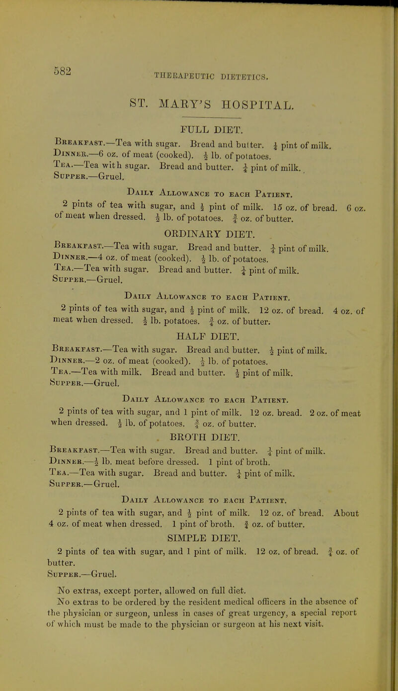 THERAPEUTIC DIETETICS. ST. MARY^S HOSPITAL. FULL DIET. Breakfast.—Tea with sugar. Bread and bulter. ^ pint of milk. Dinner.—6 oz. of meat (cooked). ^ lb. of potatoes. Tea.—Tea with sugar. Bread and butter, i pint of milk. SuppjsR.—Gruel. Daily Allowance to each Patient. 2 pints of tea with sugar, and i pint of milk. 15 oz. of bread. G oz. of meat when dressed, i lb. of potatoes, f oz. of butter. ORDINARY DIET. Breakfast.—Tea with sugar. Bread and butter. | pint of milk. Dinner.—4 oz. of meat (cooked), f lb. of potatoes. Tea.—Tea with sugar. Bread and butter. ^ pint of milk. Supper.—Gruel. D AiLY Allowance to each Patient. 2 pints of tea with sugar, and 4 pint of milk. 12 oz. of bread. 4 oz. of meat when dressed. | lb. potatoes. | oz. of butter. HALF DIET. Breakfast.—Tea with sugar. Bread and butter. ^ pint of milk. Dinner.—2 oz. of meat (cooked). ^ lb. of potatoes. Tea.—Tea with milk. Bread and butter. | pint of milk. (Supper.—Gruel. D AILY Allowance to each Patient. 2 pints of tea with sugar, and 1 pint of milk. 12 oz. bread. 2 oz. of meat when dressed. | lb. of potatoes, f oz. of butter. BROTH DIET. Breakfast,—Tea with sugar. Bread and butter. ^ pint of milk. Dinner.—^ lb, meat before dressed. 1 pint of broth. Tea,—Tea with sugar. Bread and butter. ^ pint of milk. Supper.—Gruel. Daily Allowance to each Patient. 2 pints of tea with sugar, and J pint of milk, 12 oz. of bread. About 4 oz. of meat when dressed. 1 pint of broth, f oz. of butter. SIMPLE DIET. 2 pints of tea with sugar, and 1 pint of milk. 12 oz. of bread, f oz, of butter. Supper.—Gruel. No extras, except porter, allowed on full diet. No extras to be ordered by the resident medical ofEcers in the absence of the physician or surgeon, unless in cases of great urgency, a special report of which must be made to the physician or surgeon at his next visit.