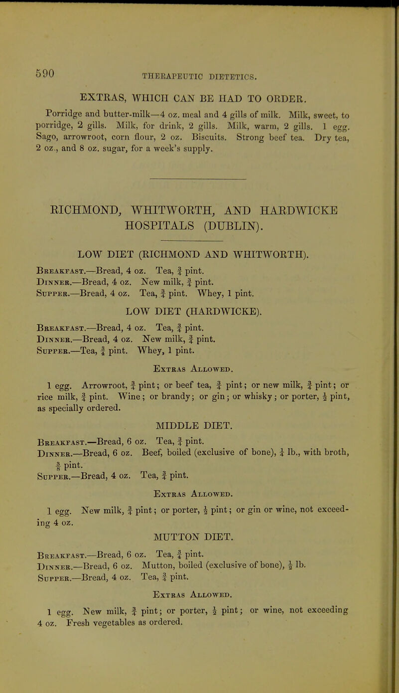 EXTRAS, WIIICII CAN BE HAD TO ORDER. Porridge and butter-milk—4 oz. meal and 4 gills of milk. Milk, sweet, to porridge, 2 gills. Milk, for drink, 2 gills. Milk, warm, 2 gills. 1 egg. Sago, arrowroot, corn flour, 2 oz. Biscuits. Strong beef tea. Dry tea, 2 oz., and 8 oz. sugar, for a week's supply. RICHMOND, WHITWOETH, AND HARDWICKE HOSPITALS (DUBLIN). LOW DIET (RICHMOND AND WHITWORTH). Breakfast.—Bread, 4 oz. Tea, f pint. Dinner.—Bread, 4 oz. New milk, f pint. Supper.—Bread, 4 oz. Tea, f pint. Whey, 1 pint. LOW DIET (HARDWICKE). Breakfast.—Bread, 4 oz. Tea, f pint. Dinner.—Bread, 4 oz. New milk, f pint. Supper.—Tea, | pint. Whey, 1 pint. Extras ALiiOWED. 1 egg. Arrowroot, f pint; or beef tea, f pint; or new milk, f pint; or rice milk, f pint. Wine; or brandy; or gin; or whisky; or porter, 4 pint, as specially ordered. MIDDLE DIET. Breakfast.—Bread, 6 oz. Tea, f pint. Dinner.—Bread, 6 oz. Beef, boiled (exclusive of bone), i lb., with broth, f pint- Supper.—Bread, 4 oz. Tea, f pmt. Extras Allowed. 1 egg. New milk, f pint; or porter, J pint; or gin or wine, not exceed- ing 4 oz. MUTTON DIET. Breakfast.—Bread, 6 oz. Tea, | pint. Dinner.—Bread, 6 oz. Mutton, boiled (exclusive of bone), ^ lb. Supper.—Bread, 4 oz. Tea, f pint. Extras Allowed. 1 egg. New milk, | pint; or porter, J pint; or wine, not exceeding 4 oz. Fresh vegetables as ordered.