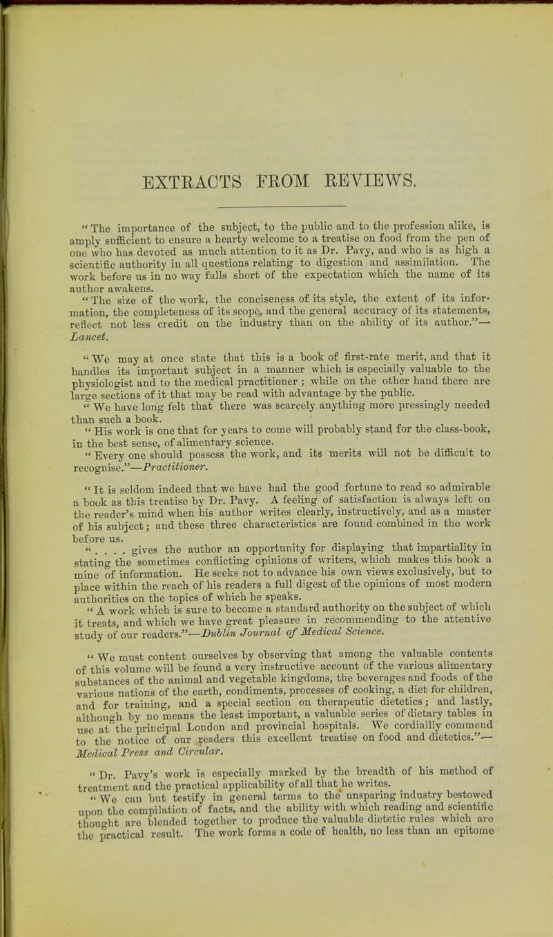 EXTRACTS FROM REVIEWS, The importance of the subject, to the public and to the profession alike, is amply sufficient to ensure a hearty welcome to a treatise on food from the pen of one who has devoted as much attention to it as Dr. Pavy, and who is as high a scientific authority in all questions relating to digestion and assimilation. The work before us in no way falls short of the expectation which the name of its author awakens.  The size of the work, the conciseness of its style, the extent of its infor* mation, the completeness of its scope;, and the general accuracy of its statements, reflect not less credit on the industry than on the ability of its author.— Lancet.  We may at once state that this is a book of first-rate merit, and that it handles its importaut subject in a manner which is especially valuable to the physiologist and to the medical practitioner ; while on the other hand there are large sections of it that may be read with advantage by the public.  We have long felt that there was scarcely anything more pressingly needed than such a book.  His work is one that for years to come will probably stand for the class-book, in the best sense, of alimentary science.  Every one should possess the work, and its merits will not be difficult to recognise.—Practitioner.  It is seldom indeed that we have had the good fortune to read so admirable a book as this treatise by Dr. Pavy. A feeling of satisfaction is always left on the reader's mind when his author writes clearly, instructively, and as a master of his subject; and these three characteristics are found combined in the work before us.  . . . . gives the author an opportunity for displaying that impartiality in stating the sometimes conflicting opinions of writers, which makes this book a mine of information. He seeks not to advance his own views exclusively, but to place within the reach of his readers a full digest of the opinions of most modern authorities on the topics of which he speaks.  A work which is sure to become a standard authority on the subject of which it treats, and which we have great pleasure in recommending to the attentive study of our readers,—Dublin Journal of Medical Science. *' We must content ourselves by observing that among the valuable contents of this volume will be found a very instructive account of the various alimentary substances of the animal and vegetable kingdoms, the beverages and foods of the various nations of the earth, condiments, processes of cooking, a diet for children, and for training, and a special section on therapeutic dietetics; and lastly, although by no means the least important, a valuable series of dietary tables in use at the principal London and provincial hospitals. We cordiallly commend to the notice of our readers this excellent treatise on food and dietetics.— Medical Fress and Circular.  Dr. Pavy's work is especially marked by the breadth of his method of treatment and the practical applicability of all that he writes.  We can but testify in general terms to the unsparing industry bestowed upon the compilation of facts, and the ability with which reading and scientific thought are blended together to produce the valuable dietetic rules which are the practical result. The work forms a code of health, no less than an epitome