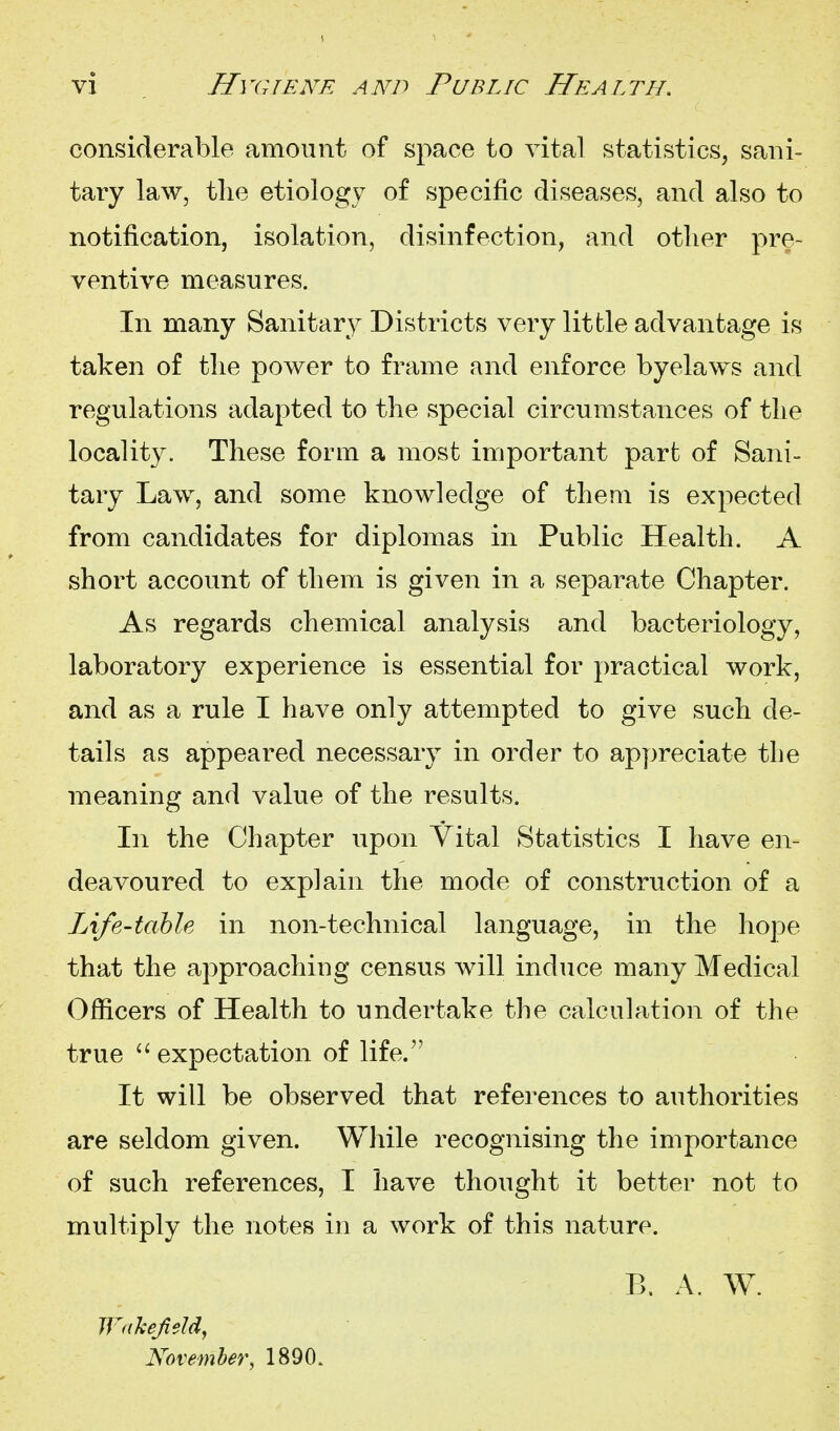 considerable amount of space to vital statistics, sani- tary law, tlie etiology of specific diseases, and also to notification, isolation, disinfection, and otlier pre- ventive measures. In many Sanitary Districts very little advantage is taken of tlie power to frame and enforce byelaws and regulations adapted to the special circumstances of tlie locality. These form a most important part of Sani- tary Law, and some knowledge of them is expected from candidates for diplomas in Public Health. A short account of them is given in a separate Chapter. As regards chemical analysis and bacteriology, laboratory experience is essential for ]:)ractical work, and as a rule I have only attempted to give such de- tails as appeared necessary in order to appreciate the meaning and value of the results. In the Chapter upon Vital Statistics I have en- deavoured to explain the mode of construction of a Life-table in non-technical language, in the hope that the approaching census will induce many Medical Officers of Health to undertake the calculation of the true  expectation of life. It will be observed that references to authorities are seldom given. While recognising the importance of such references, I have thought it better not to multiply the notes in a work of this nature. B. A. W. Wahefeld, November, 1890.