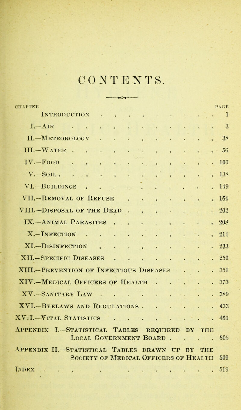 CONTENTS. nrArrEK page Intkoductiox -. . . 1 I.—Air .3 II.—Meteorology 38 III. —Water . . . . ... . . . .56 IV. —Food 100 V.-SoiL . . . 13S VI. -Buildings . . . . '. 119 VII. —Removal of Refuse . . . ... .164 VIII.—Disposal of the Dead . . ... . . 202 IX.—Animal Parasites . . . ... . .208 X.-Infection . . . .... . . .214 XI.—Disinfection .233 XII.—Specific Diseases 250 XIII. —Prevention of Infectious Diseases . . . 351 XIV. —Medical Officers of Health 373 XV. Sanitary Law 389 XVI.- Byelaws and Regulations 433 XVil.—Vital Statistics 460 Appendix I.-Statistical Tables required by the Local Government Board .... 505 Appendix II.—Statistical Tables drawn up by the Society of Medical Officers of Heat th 509 Index . . , . 519