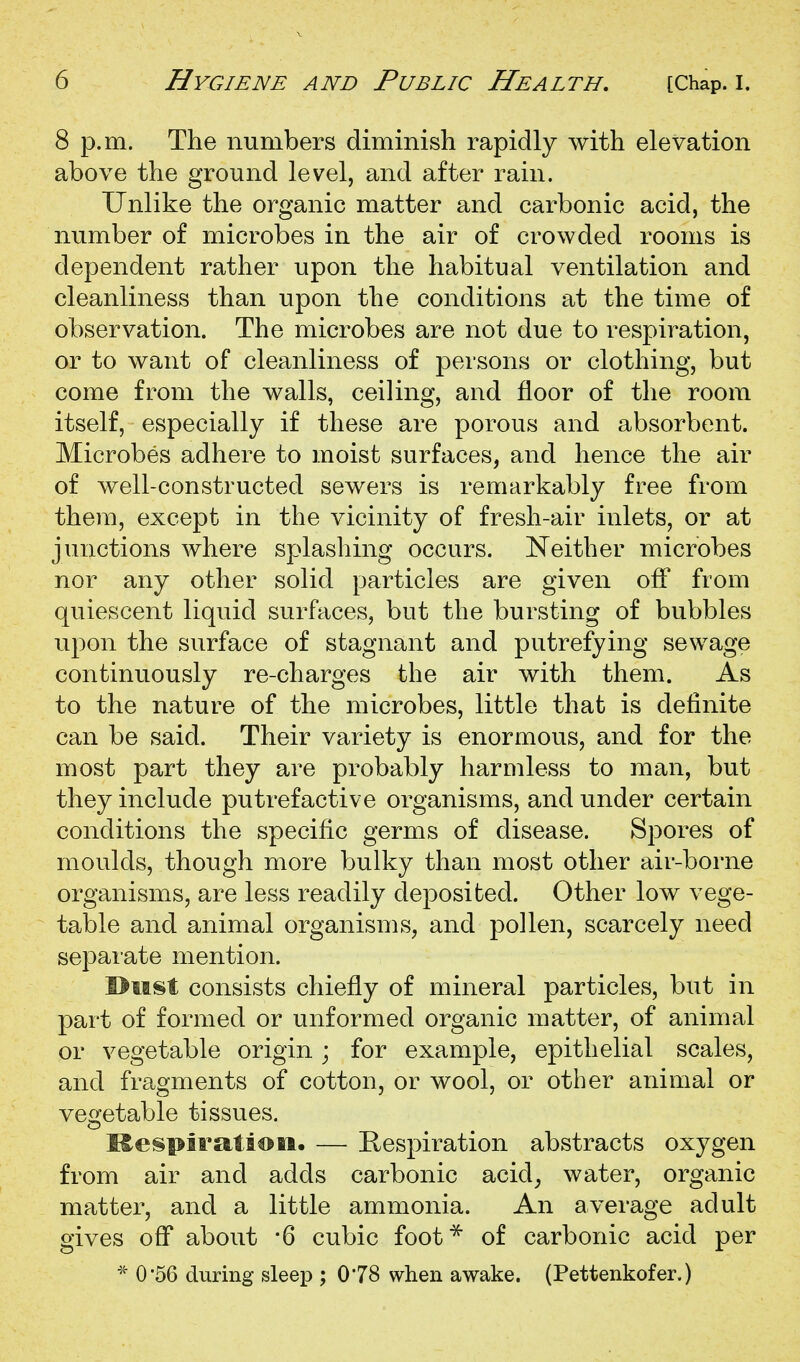 8 p.m. The numbers diminish rapidly with elevation above the ground level, and after rain. Unlike the organic matter and carbonic acid, the number of microbes in the air of crowded rooms is dependent rather upon the habitual ventilation and cleanliness than upon the conditions at the time of observation. The microbes are not due to respiration, or to want of cleanliness of persons or clothing, but come from the walls, ceiling, and floor of the room itself, especially if these are porous and absorbent. Microbes adhere to moist surfaces, and hence the air of well-constructed sewers is remarkably free from them, except in the vicinity of fresh-air inlets, or at junctions where splashing occurs. Neither microbes nor any other solid particles are given off from quiescent liquid surfaces, but the bursting of bubbles upon the surface of stagnant and putrefying sewage continuously re-charges the air with them. As to the nature of the microbes, little that is definite can be said. Their variety is enormous, and for the most part they are probably harmless to man, but they include putrefactive organisms, and under certain conditions the specific germs of disease. Spores of moulds, though more bulky than most other air-borne organisms, are less readily deposited. Other low vege- table and animal organisms, and pollen, scarcely need separate mention. I>MSt consists chiefly of mineral particles, but in part of formed or unformed organic matter, of animal or vegetable origin ; for example, epithelial scales, and fragments of cotton, or wool, or other animal or vesretable tissues. o ISespirataoti. — Respiration abstracts oxygen from air and adds carbonic acid^ water, organic matter, and a little ammonia. An average adult gives off about -6 cubic foot^ of carbonic acid per * 0'56 during sleep ; 0*78 when awake. (Pettenkofer.)