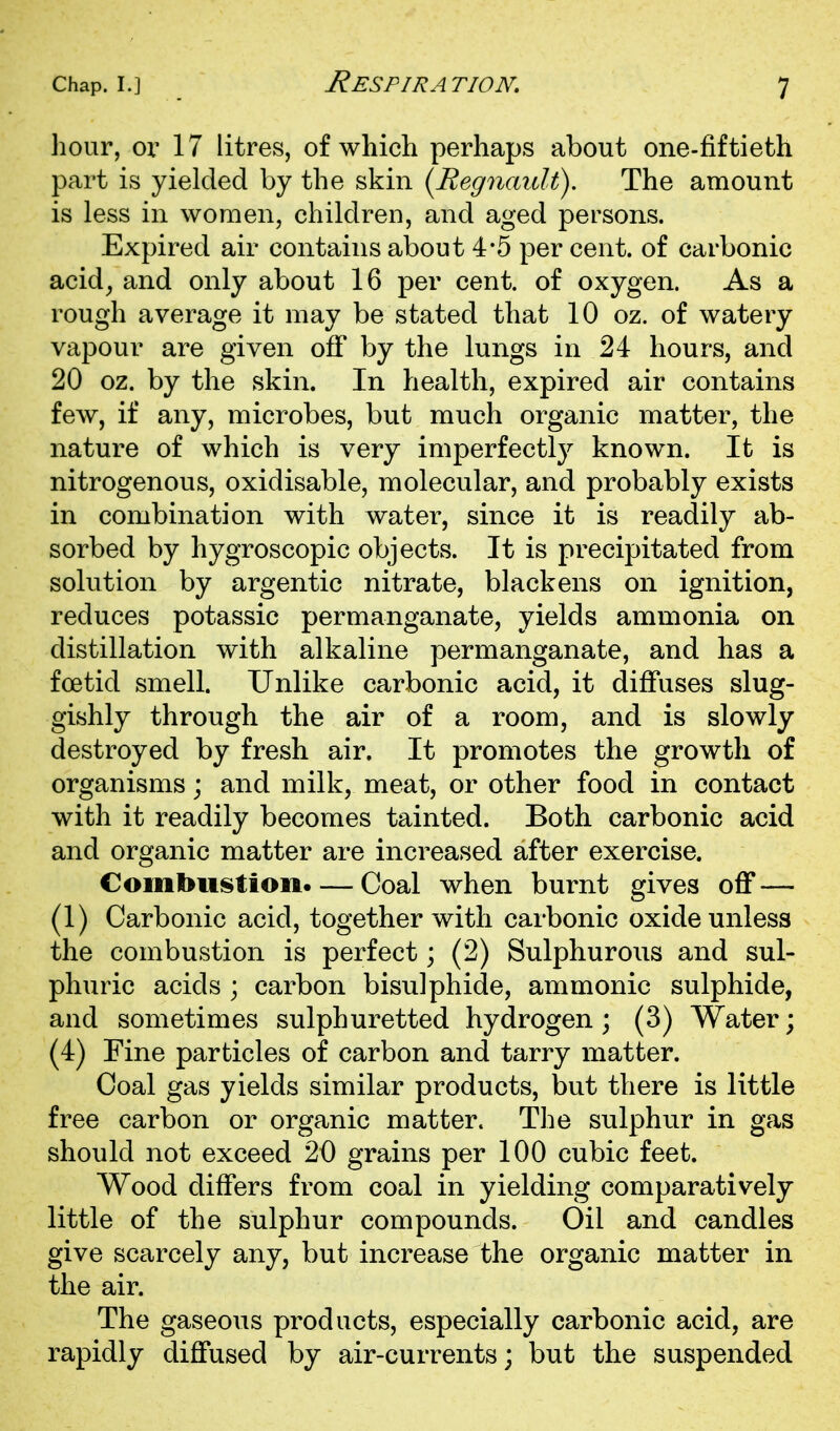 hour, or 17 litres, of which perhaps about one-fiftieth part is yielded by the skin (^Regnaidt). The amount is less in women, children, and aged persons. Expired air contains about 4*5 per cent, of carbonic acid^ and only about 16 per cent, of oxygen. As a rough average it may be stated that 10 oz. of watery vapour are given off by the lungs in 24 hours, and 20 oz. by the skin. In health, expired air contains few, if any, microbes, but much organic matter, the nature of which is very imperfectly known. It is nitrogenous, oxidisable, molecular, and probably exists in combination with water, since it is readily ab- sorbed by hygroscopic objects. It is precipitated from solution by argentic nitrate, blackens on ignition, reduces potassic permanganate, yields ammonia on distillation with alkaline permanganate, and has a foetid smell. Unlike carbonic acid, it diflTuses slug- gishly through the air of a room, and is slowly destroyed by fresh air. It promotes the growth of organisms; and milk, meat, or other food in contact with it readily becomes tainted. Both carbonic acid and organic matter are increased after exercise. Combiiistioii. — Coal when burnt gives off — (1) Carbonic acid, together with carbonic oxide unless the combustion is perfect; (2) Sulphurous and sul- phuric acids ; carbon bisulphide, ammonic sulphide, and sometimes sulphuretted hydrogen; (3) Water; (4) Fine particles of carbon and tarry matter. Coal gas yields similar products, but there is little free carbon or organic matter. The sulphur in gas should not exceed 20 grains per 100 cubic feet. Wood differs from coal in yielding comparatively little of the sulphur compounds. Oil and candles give scarcely any, but increase the organic matter in the air. The gaseous products, especially carbonic acid, are rapidly diffused by air-currents; but the suspended