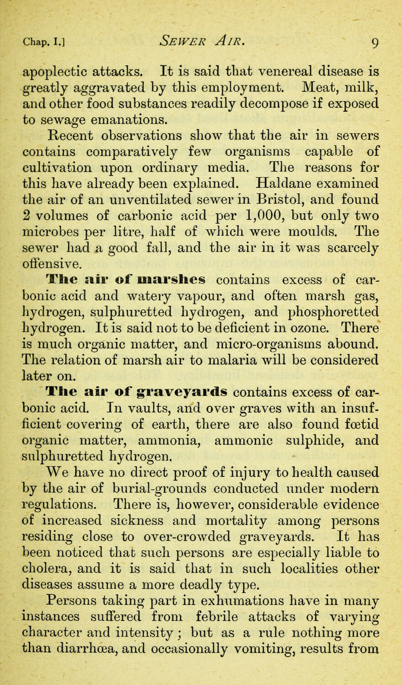 Sewer Air. apoplectic attacks. It is said tliat venereal disease is greatly aggravated by this employment. Meat, milk, and other food substances readily decompose if exposed to sewage emanations. Recent observations show that the air in sewers contains comparatively few organisms capable of cultivation upon ordinary media. The reasons for this have already been explained. Haldane examined the air of an unventilated sewer in Bristol, and found 2 volumes of carbonic acid per 1,000, but only two microbes per litre, half of which were moulds. The sewer had a good fall, and the air in it was scarcely offensive. The air of m sir sties contains excess of car- bonic acid and watery vapour, and often marsh gas, liydrogen, sulphuretted hydrogen, and phosphoretted hydrogen. It is said not to be deficient in ozone. There is much organic matter, and micro-organisms abound. The relation of marsh air to malaria will be considered later on. The air of graveyards contains excess of car- bonic acid. In vaults, and over graves with an insuf- ficient covering of earth, there are also found foetid organic matter, ammonia, ammonic sulphide, and sulphuretted hydrogen. We have no direct proof of injury to health caused by the air of burial-grounds conducted under modern regulations. There is, however, considerable evidence of increased sickness and mortality among persons residing close to over-crowded graveyards. It has been noticed that such persons are especially liable to cholera, and it is said that in such localities other diseases assume a more deadly type. Persons taking part in exhumations have in many instances suffered from febrile attacks of varying character and intensity; but as a rule nothing more than diarrhoea, and occasionally vomiting, results from