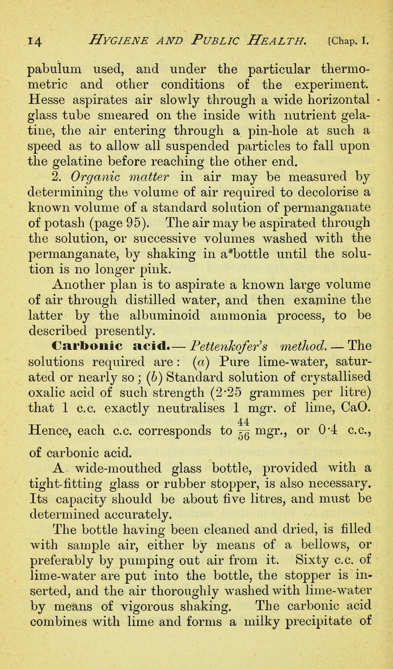 pabulum used, and under the particular thermo- metric and other conditions of the experiment. Hesse aspirates air slowly through a wide horizontal glass tube smeared on the inside with nutrient gela- tine, the air entering through a pin-hole at such a speed as to allow all suspended particles to fall upon the gelatine before reaching the other end. 2. Organic matter in air may be measured by determining the volume of air required to decolorise a known volume of a standard solution of permanganate of potash (page 95). The air may be aspirated through the solution, or successive volumes washed with the permanganate, by shaking in a*bottle until the solu- tion is no longer pink. Another plan is to aspirate a known large volume of air through distilled water, and then examine the latter by the albuminoid ammonia process, to be described presently. Carbonic acid.— Pettenkofer^s method. — The solutions required are: (a) Pure lime-water, satur- ated or nearly so; (6) Standard solution of crystallised oxalic acid of such strength (2-25 grammes per litre) that 1 c.c. exactly neutralises 1 mgr. of lime, CaO. 44 Hence, each c.c. corresponds to ^ mgr., or 04 c.c, of carbonic acid. A wide-mouthed glass bottle, provided with a tight-fitting glass or rubber stopper, is also necessary. Its capacity should be about five litres, and must be determined accurately. The bottle having been cleaned and dried, is filled with sample air, either by means of a bellows, or preferably by pumping out air from it. Sixty c.c. of lime-water are put into the bottle, the stopper is in- serted, and the air thoroughly w^ashed with lime-water by means of vigorous shaking. The carbonic acid combines with lime and forms a milky precipitate of