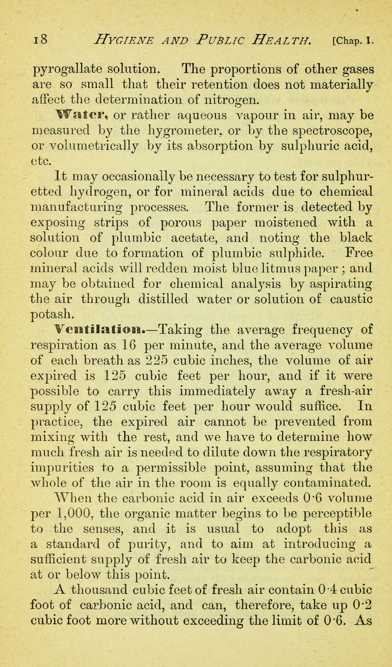 pyrogallate solution. The proportions of other gases are so small that their retention does not materially affect the determination of nitrogen. Water, or rather aqueous vapour in air, may be measured by the hygrometer, or by the spectroscope, or volumetrically by its absorption by sulphuric acid, etc. It may occasionally be necessary to test for sulphur- etted hydrogen, or for mineral acids due to chemical manufacturing processes. The former is detected by exposing strips of porous paper moistened with a solution of plumbic acetate, and noting the black colour due to formation of plumbic sulphide. Free mineral acids will redden moist blue litmus paper ; and may be obtained for chemical analysis by aspirating the air through distilled water or solution of caustic potash. VesitilatioM.—Taking the average frequency of respiration as 16 per minute, and the average volume of each breath as 225 cubic inches, the volume of air expired is 125 cubic feet per hour, and if it were possible to carry this immediately away a fresh-air supply of 125 cubic feet per hour would suffice. In practice, the expired air cannot be prevented from mixing with the rest, and we have to determine how much fresh air is needed to dilute down the respiratory impurities to a permissible j)oint, assuming that the whole of the air in the room is equally contaminated. When the carbonic acid in air exceeds 0*6 volume per 1,000, the organic matter begins to be perceptible to the senses, and it is usual to adopt this as a standard of purity, and to aim at introducing a sufficient supply of fresh air to keep the carbonic acid at or below this point. A thousand cubic feet of fresh ah^ contain 0*4 cubic foot of carbonic acid, and can, therefore, take up 0*2 cubic foot more without exceeding the limit of 0'6. As