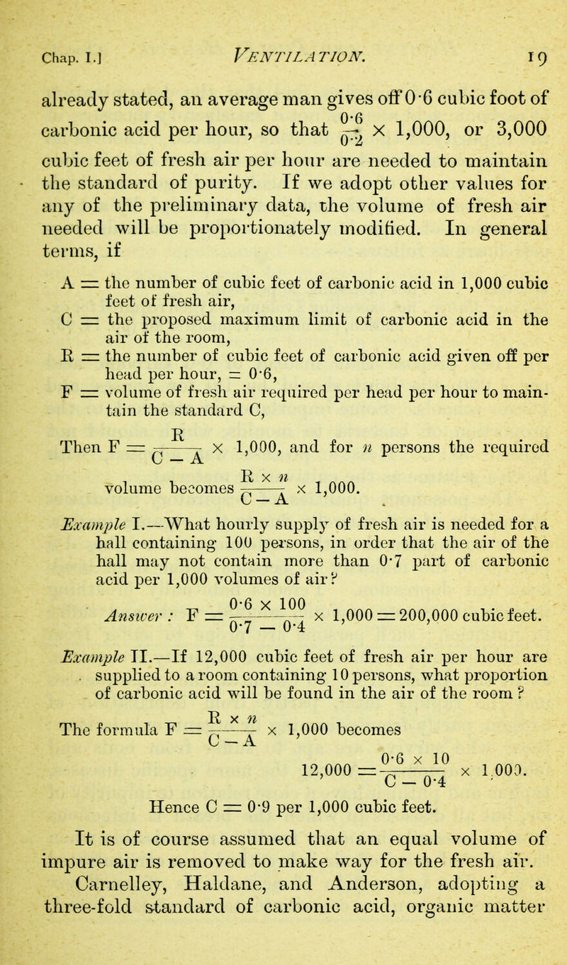 already stated, an average man gives off 0-6 cubic foot of carbonic acid per hour, so that X 1,000, or 3,000 cubic feet of fresh air per hour are needed to maintain the standard of purity. If we adopt other vahies for any of the preliminary data, the volume of fresh air needed will be proportionately modified. In general terms, if A = the number of cubic feet of carbonic acid in 1,000 cubic feet of fresh air, C = the proposed maximum limit of carbonic acid in the air of the room, R = the number of cubic feet of carbonic acid given o:ff per head per hour, =: 0-6, F — volume of fresh air required per head per hour to main- tain the standard C, J) Then F = ~ x 1,000, and for n persons the required \j — A. volume becomes -^^ r x 1,000. \j — ix Example I.—What hourly supply of fresh air is needed for a hall containing 100 persons, in order that the air of the hall may not contain more than O-J part of carbonic acid per 1,000 volumes of air? Answer: F = ^^—A^: x 1,000 = 200,000 cubic feet. 0*7 — 0-4 Example TI.—If 12,000 cubic feet of fresh air per hour are . supplied to a room containing 10 persons, what proportion of carbonic acid will be found in the air of the room ? The formula F = ^3^^ x 1,000 becomes 12,000==^^% rooa. Hence 0 = 0-9 per 1,000 cubic feet. It is of course assumed that an equal volume of impure air is removed to make way for the fresh air. Carnelley, Haldane, and Anderson, adopting a three-fold s-tandard of carbonic acid, organic matter