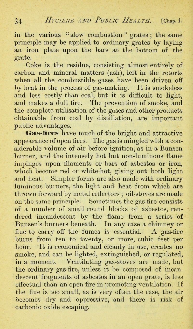 in the various '^slow combustion ^'grates; the same principle may be applied to ordinary grates by laying an iron plate upon the bars at the bottom of the grate. Coke is the residue, consisting almost entirely of carbon and mineral matters (ash), left in the retorts when all the combustible gases have been driven off by heat in the process of gas-making. It is smokeless and less costly than coal, but it is difficult to light, and makes a dull fire. The prevention of smoke, and the complete utilisation of the gases and other products obtainable from coal by distillation, are important public advantages. Oas-Hres have much of the bright and attractive appearance of open fires. The gas is mingled with a con- siderable volume of air before ignition, as in a Bunsen burner, and the intensely hot but non-luminous flame impinges upon filaments or bars of asbestos or iron, which become red or white-hot, giving out both light and heat. Simpler forms are also made with ordinary luminous burners, the light and heat from which are thrown forward by metal reflectors ; oil-stoves are made on the same principle. Sometimes the gas-fire consists of a number of small round blocks of asbestos, ren- dered incandescent by the flame from a series of Bunsen's burners beneath. In any case a chimney or flue to carry off the fumes is essential. A gas-fire burns from ten to twenty, or more, cubic feet per hour. *It is economical and cleanly in use, creates no smoke, and can be lighted, extinguished, or regulated, in a moment. Ventilating gas-stoves are made, but the ordinary gas-fire, unless it be composed of incan- descent fragments of asbestos in an open grate, is less eftectual than an open fire in promoting ventilation. If the flue is too small, as is very often the case, the air becomes dry and oppressive, and there is risk of carbonic oxide escaping.