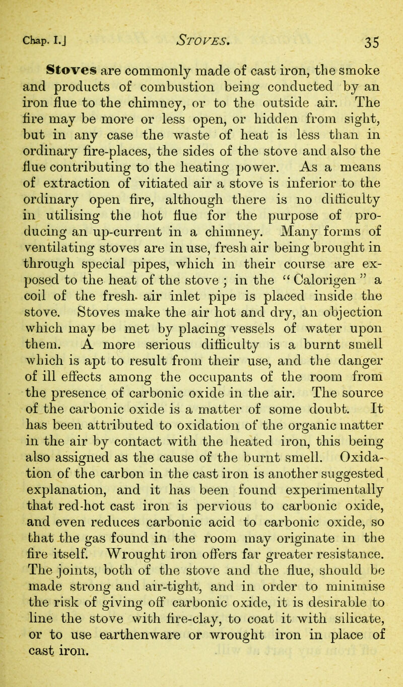 Stoves are commonly made of cast iron, the smoke and products of combustion being conducted by an iron flue to the chimney, or to the outside air. The fire may be more or less open, or hidden from sight, but in any case the waste of heat is less than in ordinary fire-places, the sides of the stove and also the flue contributing to the heating j)Ower. As a means of extraction of vitiated air a stove is inferior to the ordinary open fire, although there is no difficulty in utilising the hot flue for the purpose of pro- ducing an up-current in a chimney. Many forms of ventilating stoves are in use, fresh air being brought in through special pipes, which in their course are ex- posed to the heat of the stove ; in the Calorigen  a coil of the fresL air inlet pipe is placed inside the stove. Stoves make the air hot and dry, an objection which may be met by placing vessels of water upon them. A more serious difliculty is a burnt smell which is apt to result from their use, and the danger of ill eflects among the occupants of the room from the presence of carbonic oxide in the air. The source of the carbonic oxide is a matter of some doubt. It has been attributed to oxidation of the organic matter in the air by contact with the heated iron, this being also assigned as the cause of the burnt smell. Oxida- tion of the carbon in the cast iron is another suggested explanation, and it has been found experimentally that red-hot cast iron is pervious to carbonic oxide, and even reduces carbonic acid to carbonic oxide, so that the gas found in the room may originate in the fire itself. Wrought iron offers far greater resistance. The joints, both of the stove and the flue, should be made strong and an^-tight, and in order to minimise the risk of giving off carbonic oxide, it is desirable to line the stove with fire-clay, to coat it with silicate, or to use earthenware or wrought iron in place of cast iron.