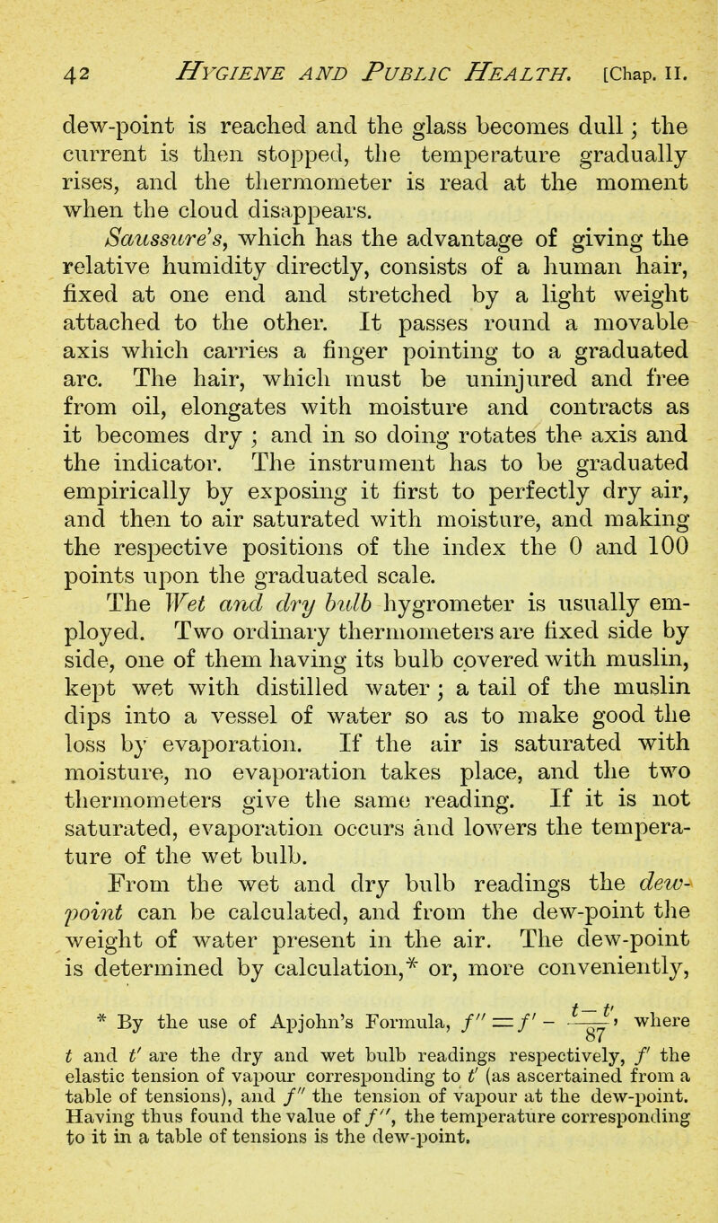 dew-point is reached and the glass becomes dull; the current is then stopped, the temperature gradually rises, and the thermometer is read at the moment when the cloud disappears. Saussure's, which has the advantage of giving the relative humidity directly, consists of a human hair, fixed at one end and stretched by a light weight attached to the other. It passes round a movable axis which carries a finger pointing to a graduated arc. The hair, which must be uninjured and free from oil, elongates with moisture and contracts as it becomes dry ; and in so doing rotates the axis and the indicator. The instrument has to be graduated empirically by exposing it first to perfectly dry air, and then to air saturated with moisture, and making the respective positions of the index the 0 and 100 points upon the graduated scale. The Wet and dry hidb hygrometer is usually em- ployed. Two ordinary thermometers are fixed side by side, one of them having its bulb covered with muslin, kept wet with distilled water ; a tail of the muslin dips into a vessel of water so as to make good the loss by evaporation. If the air is saturated with moisture, no evaporation takes place, and the two thermometers give the same reading. If it is not saturated, evaporation occurs and lowers the tempera- ture of the wet bulb. From the wet and dry bulb readings the dew- point can be calculated, and from the dew-point the weight of water present in the air. The dew-point is determined by calculation,^ or, more conveniently, * By the use of Apjohn's Formula, f—f - ^~^'> where t and t' are the dry and wet bulb readings respectively, / the elastic tension of vai30ur corresponding to t (as ascertained from a table of tensions), and f the tension of vax^our at the dew-jjoint. Having thus found the value of/^', the temperature corresponding to it in a table of tensions is the dew-point.