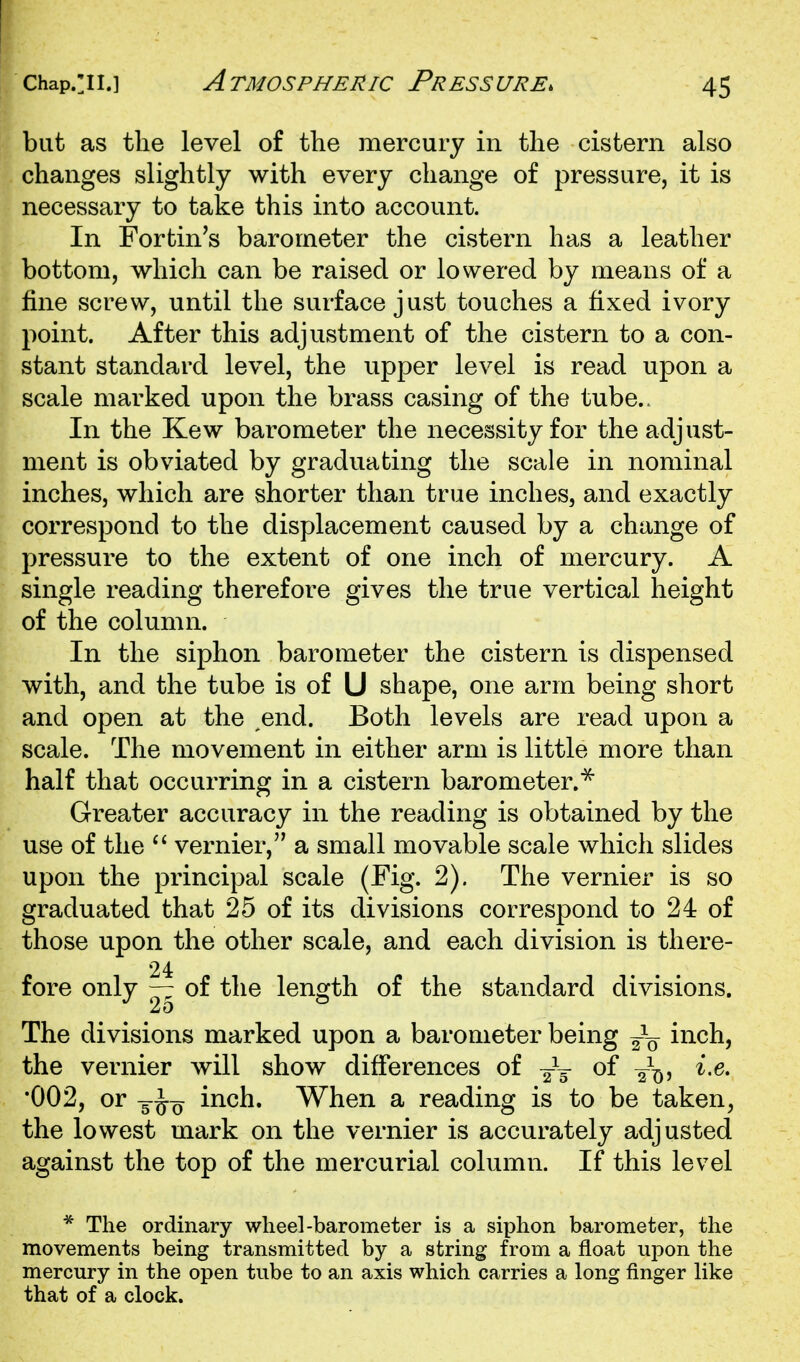 Chap.:ii.] Atmospheric Pressure. but as the level of the mercury in the cistern also changes slightly with every change of pressure, it is necessary to take this into account. In Fortin's barometer the cistern has a leather bottom, which can be raised or lowered by means of a fine screw, until the surface just touches a fixed ivory point. After this adjustment of the cistern to a con- stant standard level, the upper level is read upon a scale marked upon the brass casing of the tube.. In the Kew barometer the necessity for the adjust- ment is obviated by graduating the scale in nominal inches, which are shorter than true inches, and exactly correspond to the displacement caused by a change of pressure to the extent of one inch of mercury. A single reading therefore gives the true vertical height of the column. In the siphon barometer the cistern is dispensed with, and the tube is of U shape, one arm being short and open at the end. Both levels are read upon a scale. The movement in either arm is little more than half that occurring in a cistern barometer.^ Greater accuracy in the reading is obtained by the use of the vernier, a small movable scale which slides upon the principal scale (Fig. 2). The vernier is so graduated that 25 of its divisions correspond to 24 of those upon the other scale, and each division is there- 24 fore only — of the length of the standard divisions. The divisions marked upon a barometer being inch, the vernier will show difi'erences of of 2^^, i,e, •002, or 5^0^ inch. W^hen a reading is to be taken, the lowest mark on the vernier is accurately adjusted against the top of the mercurial column. If this level * The ordinary wheel-barometer is a siphon barometer, the movements being transmitted by a string from a float upon the mercury in the open tube to an axis which carries a long finger like that of a clock.