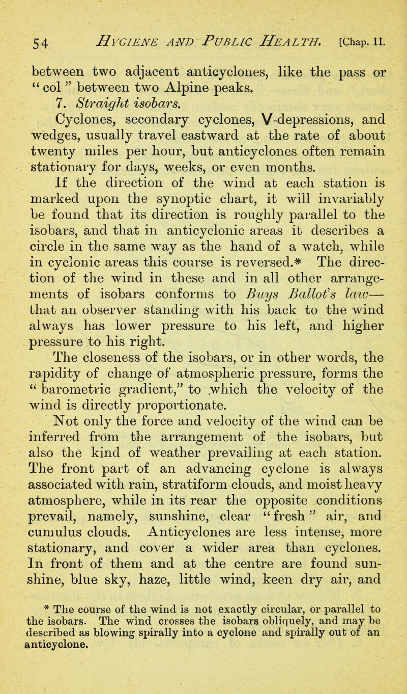 between two adjacent anticyclones, like the pass or col between two Alpine peaks. 7. Straight isobars. Cyclones, secondary cyclones, V-depressions, and wedges, usually travel eastward at the rate of about twenty miles per hour, but anticyclones often remain stationary for days, weeks, or even months. If the direction of the wind at each station is marked upon the synoptic chart, it will invariably be found that its direction is roughly parallel to the isobars, and that in anticyclonic areas it describes a circle in the same w^ay as the hand of a watch, while in cyclonic areas this course is reversed.* The direc- tion of the wind in these and in all other arrange- ments of isobars conforms to Buys Bailors laiv— that an observer standing with his back to the wind always has lower pressure to his left, and higher pressure to his right. The closeness of the isobars, or in other words, the rapidity of change of atmospheric pressure, forms the ^' barometric gradient,'^ to .which the velocity of the wind is directly proportionate. Not only the force and velocity of the wind can be inferred from the arrangement of the isobars, but also the kind of weather prevailing at each station. The front part of an advancing cyclone is always associated with rain, stratiform clouds, and moist heavy atmosphere, while in its rear the opposite conditions prevail, namely, sunshine, clear 'Afresh'' air, and cumulus clouds. Anticyclones are less intense, more stationary, and cover a wider area than cyclones. In front of them and at the centre are found sun- shine, blue sky, haze, little wind, keen dry air, and * The course of the wind is not exactly circular, or parallel to the isobars. The wind crosses the isobars obliquely, and may be described as blowing spirally into a cyclone and spirally out of an anticyclone.