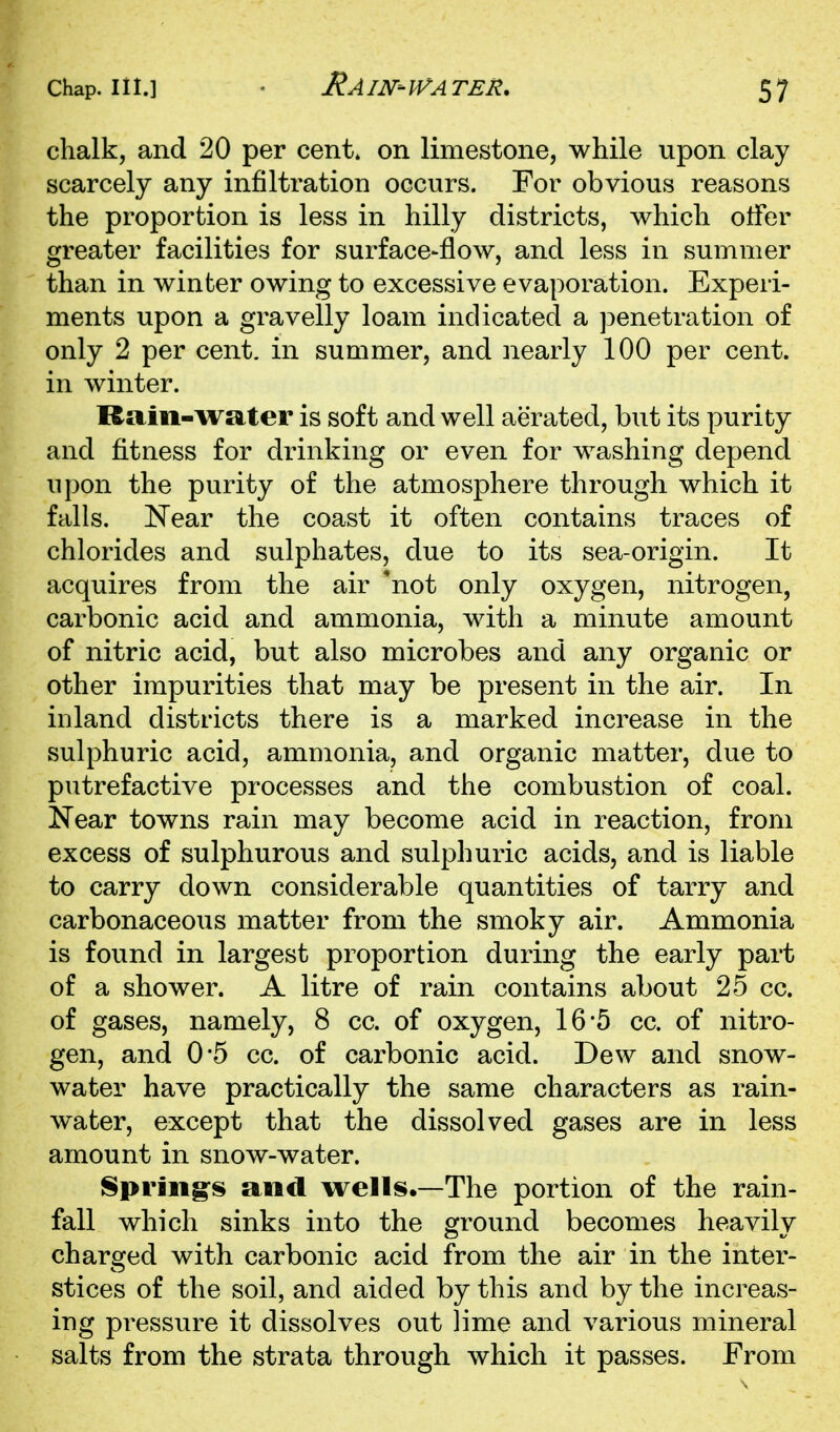 chalk, and 20 per cent, on limestone, while upon clay scarcely any infiltration occurs. For obvious reasons the proportion is less in hilly districts, which otfer greater facilities for surface-flow, and less in summer than in winter owing to excessive evaporation. Experi- ments upon a gravelly loam indicated a penetration of only 2 per cent, in summer, and iiearly 100 per cent, in winter. Rain-wsiter is soft and well aerated, but its purity and fitness for drinking or even for washing depend upon the purity of the atmosphere through which it falls. Near the coast it often contains traces of chlorides and sulphates, due to its sea-origin. It acquires from the air 'not only oxygen, nitrogen, carbonic acid and ammonia, with a minute amount of nitric acid, but also microbes and any organic or other impurities that may be present in the air. In inland districts there is a marked increase in the sulphuric acid, ammonia, and organic matter, due to putrefactive processes and the combustion of coal. Near towns rain may become acid in reaction, from excess of sulphurous and sulphuric acids, and is liable to carry down considerable quantities of tarry and carbonaceous matter from the smoky air. Ammonia is found in largest proportion during the early part of a shower. A litre of rain contains about 25 cc. of gases, namely, 8 cc. of oxygen, 16'5 cc. of nitro- gen, and 0*5 cc. of carbonic acid. Dew and snow- water have practically the same characters as rain- water, except that the dissolved gases are in less amount in snow-water. Spring's and wells.—The portion of the rain- fall which sinks into the ground becomes heavily charged with carbonic acid from the air in the inter- stices of the soil, and aided by this and by the increas- ing pressure it dissolves out lime and various mineral salts from the strata through which it passes. From