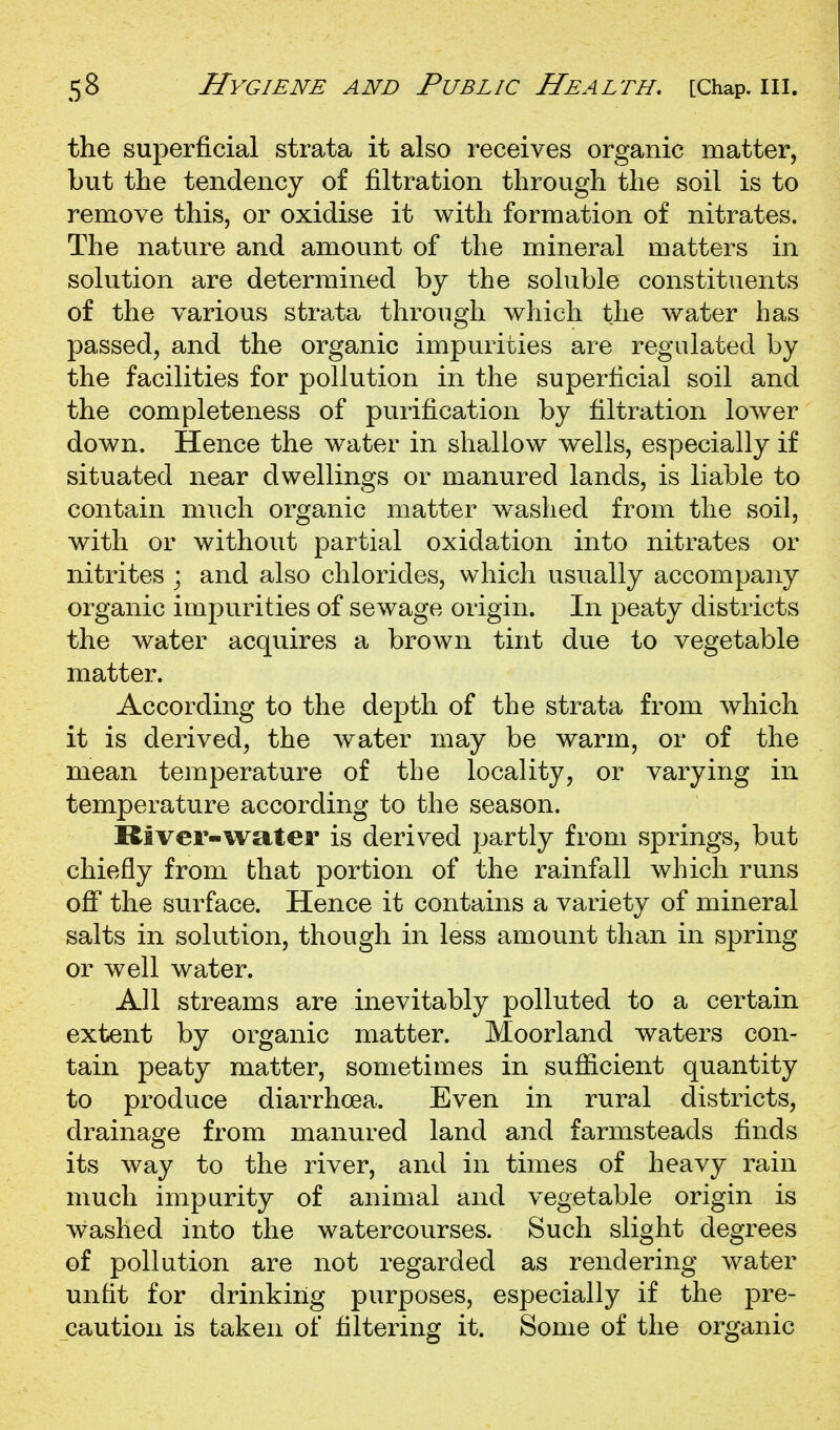 the superficial strata it also receives organic matter, but the tendency of filtration through the soil is to remove this, or oxidise it with formation of nitrates. The nature and amount of the mineral matters in solution are determined by the soluble constituents of the various strata through which the water lias passed, and the organic impurities are regulated by the facilities for pollution in the superficial soil and the completeness of purification by filtration lower down. Hence the water in shallow wells, especially if situated near dwellings or manured lands, is liable to contain much organic matter washed from the soil, with or without partial oxidation into nitrates or nitrites ; and also chlorides, which usually accompany organic impurities of sewage origin. In peaty districts the water acquires a brown tint due to vegetable matter. According to the depth of the strata from which it is derived, the water may be warm, or of the mean temperature of the locality, or varying in temperature according to the season. River-water is derived partly from springs, but chiefly from that portion of the rainfall which runs off the surface. Hence it contains a variety of mineral salts in solution, though in less amount than in spring or well water. All streams are inevitably polluted to a certain extent by organic matter. Moorland waters con- tain peaty matter, sometimes in sufiicient quantity to produce diarrhoea. Even in rural districts, drainage from manured land and farmsteads finds its way to the river, and in times of heavy rain much impurity of animal and vegetable origin is washed into the watercourses. Such slight degrees of pollution are not regarded as rendering water unfit for drinking purposes, especially if the pre- caution is taken of filtering it. Some of the organic