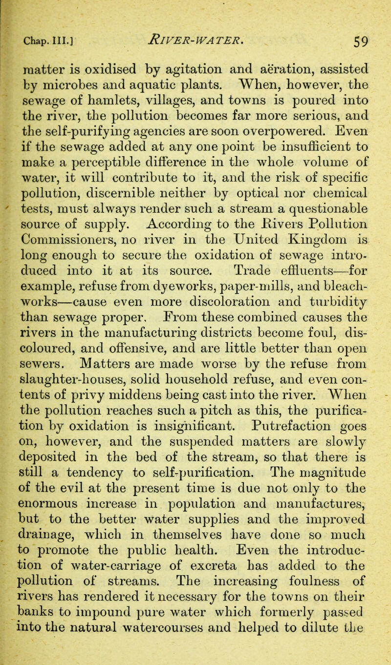 raatter is oxidised by agitation and aeration, assisted by microbes and aquatic plants. When, however, the sewage of hamlets, villages, and towns is poured into the river, the pollution becomes far more serious, and the self-purifying agencies are soon overpowered. Even if the sewage added at any one point be insufficient to make a perceptible difference in the whole volume of water, it will contribute to it, and the risk of specific pollution, discernible neither by optical nor chemical tests, must always render such a stream a questionable source of supply. According to the Kivers Pollution Commissioners, no river in the United Kingdom is long enough to secure the oxidation of sewage intro- duced into it at its source. Trade effluents—for example, refuse from dyeworks, paper-mills, and bleach- works—cause even more discoloration and turbidity than sewage proper. From these combined causes the rivers in the manufacturing districts become foul, dis- coloured, and offensive, and are little better than open sewers. Matters are made worse by the refuse from slaughter-houses, solid household refuse, and even con- tents of privy middens being cast into the river. When the pollution reaches such a pitch as this, the purifica- tion by oxidation is insignificant. Putrefaction goes on, however, and the suspended matters are slowly deposited in the bed of the stream, so that there is still a tendency to self-purification. The magnitude of the evil at the present time is due not only to the enormous increase in population and manufactures, but to the better water supplies and the improved drainage, which in themselves have done so much to promote the public health. Even the introduc- tion of water-carriage of excreta has added to the pollution of streams. The increasing foulness of rivers has rendered it necessary for the towns on their banks to impound pure water which formerly passed into the natural watercourses and helped to dilute the