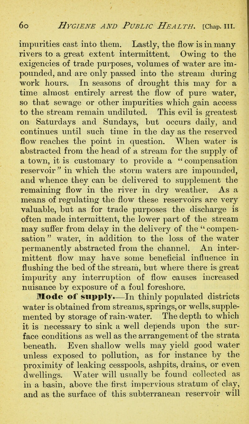 impurities cast into them. Lastly, the flow is in many- rivers to a great extent intermittent. Owing to the exigencies of trade purposes, volumes of water are im- pounded, and are only passed into the stream during work hours. In seasons of drought this may for a time almost entirely arrest the flow of pure water, so that sewage or other impurities which gain access to the stream remain undiluted. This evil is greatest on Saturdays and Sundays, but occurs daily, and continues until such time in the day as the reserved flow reaches the point in question. When water is abstracted from the head of a stream for the supply of a town, it is customary to provide a compensation reservoir in which the storm waters are impounded, and whence they can be delivered to supplement the remaining flow in the river in dry weather. As a means of regulating the flow these reservoirs are very valuable, but as for trade purposes the discharge is often made intermittent, the lower part of the stream may sufier from delay in the delivery of the ^' compen- sation  water, in addition to the loss of the water permanently abstracted from the channel. An inter- mittent flow may have some beneficial influence in flushing the bed of the stream, but where there is great impurity any interruption of flow causes increased nuisance by exposure of a foul foreshore. Mode of supply.—In thinly populated districts water is obtained from streams, springs, or wells, supple- mented by storage of rain-water. The depth to which it is necessary to sink a well depends upon the sur- face conditions as well as the arrangement of the strata beneath. Even shallow wells may yield good water unless exposed to pollution, as for instance by the proximity of leaking cesspools, ashpits, drains, or even dwellings. Water will usually be found collected as in a basin, above the first impervious stratum of clay, and as the surface of this subterranean reservoir will