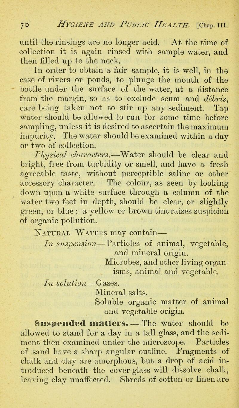 until the rinsings are no longer acid. At the time of collection it is again rinsed with sample water, and then filled up to the neck. In order to obtain a fair sample, it is well, in the case of rivers or ponds, to plunge the mouth of the bottle under the surface of the water, at a distance from the margin, so as to exclude scum and debris^ care being taken not to stir up any sediment. Tap water should be allowed to run for some time before sampling, unless it is desired to ascertain the maximum impurity. The water should be examined within a day or two of collection. Fhysical characters.—Water should be clear and bright, free from turbidity or smell, and have a fresh agreeable taste, without perceptible saline or other accessory character. The colour, as seen by looking down upon a white surface through a column of the water two feet in depth, should be clear, or slightly green, or blue ; a yellow or brown tint raises suspicion of organic pollution. Natural Waters may contain— In stispension—Particles of animal, vegetable, and mineral origin. Microbes, and other living organ- isms, animal and vegetable. In solution—Gases. Mineral salts. Soluble organic matter of animal and vegetable origin. !§ lisp ended mattei'S. — The water should be allowed to stand for a day in a tall glass, and the sedi- ment then examined under the microscope. Particles of sand have a sharp angular outline. Fragments of chalk and clay are amorphous, but a drop of acid in- troduced beneath the cover-glass will dissolve chalk, leaving clay unaffected. Shreds of cotton or linen are