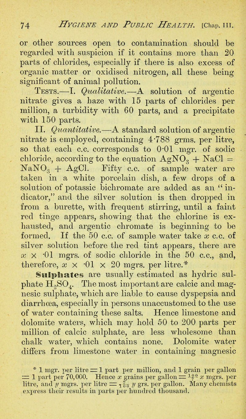 or other sources open to contamination should be regarded with suspicion if it contains more than 20 parts of chlorides, especially if there is also excess of organic matter or oxidised nitrogen, all these being significant of animal pollution. Tests.—T. Qitalitative.—A solution of argentic nitrate gives a haze with 15 parts of chlorides per million, a turbidity with 60 parts, and a precipitate with 150 parts. II. Quantitative.—A standard solution of argentic nitrate is employed, containing 4*788 grms. per litre, so that each c.c. corresponds to 0*01 mgr. of sodic chloride, according to the equation AglSTOg + NaCl = Nal^Og 4- AgCl. Fifty c.c. of sample water are taken in a white porcelain dish, a few drops of a solution of potassic bichromate are added as an in- dicator, and the silver solution is then dropped in from a burette, with frequent stirring, until a faint red tinge appears, showing that the chlorine is ex- hausted, and argentic chromate is beginning to be formed. If the 50 c.c. of sample water take x c.c, of silver solution before the red tint appears^, there are XX '01 mgrs. of sodic chloride in the 50 c.c, and, therefore, x x '01 x 20 mgrs. per litre. ^^ 8fi.tlptiate§ are usually estimated as hydric sul- phate The most important are calcic and mag- nesic sulphate, which are liable to cause dyspepsia and diarrhoea, especially in persons unaccustomed to the use of water coDtaining these salts. Hence limestone and dolomite waters, which may hold 50 to 200 parts per million of calcic sulphate, are less wholesome than chalk water, which contains none. Dolomite water differs from limestone water in containing magnesic 1 mgr. per litre ~ 1 part per inillion, and 1 grain i^er gallon = 1 part per 70,000. Hence x grains per gallon = if ^ x mgrs. per litre, and y mgrs. per litre z=i y grs. per gallon. Many chemists express their results in parts per hundred thousand.