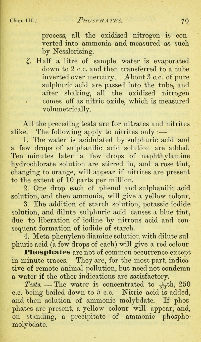 process, all the oxidised nitrogen is con- verted into ammonia and measured as such by Nesslerising. ^, Half a litre of sample water is evaporated down to 2 c.c. and then transferred to a tube inverted over mercury. About 3 c.c. of pure sulphuric acid are passed into the tube, and after shaking, all the oxidised nitrogen comes off as nitric oxide, which is measured volumetrically. All the preceding tests are for nitrates and nitrites alike. The following apply to nitrites only :— 1. The water is acidulated by sulphuric acid and a few drops of sulphanilic acid solution are added. Ten minutes later a few drops of naphthylamine hydrochlorate solution are stirred in, and a rose tint, changing to orange, will appear if nitrites are present to the extent of 10 parts per million. 2. One drop each of phenol and sulphanilic acid solution, and then ammonia, will give a yellow colour. 3. The addition of starch solution, potassic iodide solution, and dilute sulphuric acid causes a blue tint, due to liberation of iodine by nitrous acid and con- sequent formation of iodide of starch. 4. Meta-phenylene diamine solution with dilute sul- phuric acid (a few drops of each) will give a red colour. Pliospliates are not of common occurrence except in minute traces. They are, for the most part, indica- tive of remote animal pollution, but need not condemn a water if the other indications are satisfactory. Tests. —The water is concentrated to -s^Q-th, 250 c.c. being boiled down to 5 c.c. Nitric acid is added, and then solution of ammonic molybdate. If phos- phates are present, a yellow colour will appear, and, on standing, a precipitate of ammonic phospho- molybdate.