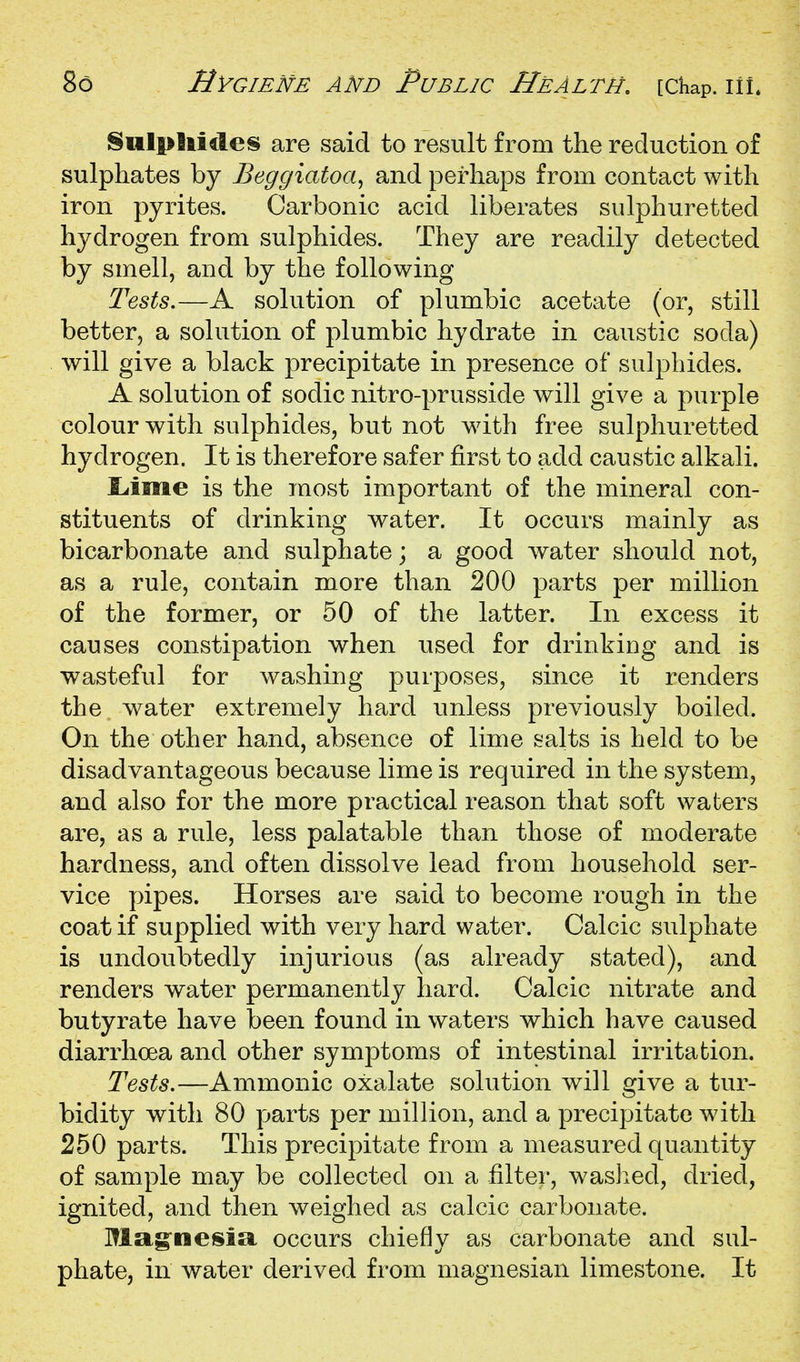 §iill>luiles are said to result from the reduction of sulphates by Beggiatoa^ and perhaps from contact with iron pyrites. Carbonic acid liberates sulphuretted hydrogen from sulphides. They are readily detected by smell, and by the following Tests.—A solution of plumbic acetate (or, still better, a solution of plumbic hydrate in caustic soda) will give a black precipitate in presence of sulphides. A solution of sodic nitro-prusside will give a purple colour with sulphides, but not with free sulphuretted hydrogen. It is therefore safer first to add caustic alkali. liime is the most important of the mineral con- stituents of drinking water. It occurs mainly as bicarbonate and sulphate; a good water should not, as a rule, contain more than 200 parts per million of the former, or 50 of the latter. In excess it causes constipation when used for drinking and is wasteful for washing purposes, since it renders the water extremely hard unless previously boiled. On the other hand, absence of lime salts is held to be disadvantageous because lime is required in the system, and also for the more practical reason that soft waters are, as a rule, less palatable than those of moderate hardness, and often dissolve lead from household ser- vice pipes. Horses are said to become rough in the coat if supplied with very hard water. Calcic sulphate is undoubtedly injurious (as already stated), and renders water permanently hard. Calcic nitrate and butyrate have been found in waters which have caused diarrhoea and other symptoms of intestinal irritation. Tests.—Ammonic oxalate solution will give a tur- bidity with 80 parts per million, and a precipitate with 250 parts. This precipitate from a measured quantity of sample may be collected on a filter, waslied, dried, ignited, and then weighed as calcic carbonate. Mag'nesia, occurs chiefly as carbonate and sul- phate, in water derived from magnesian limestone. It