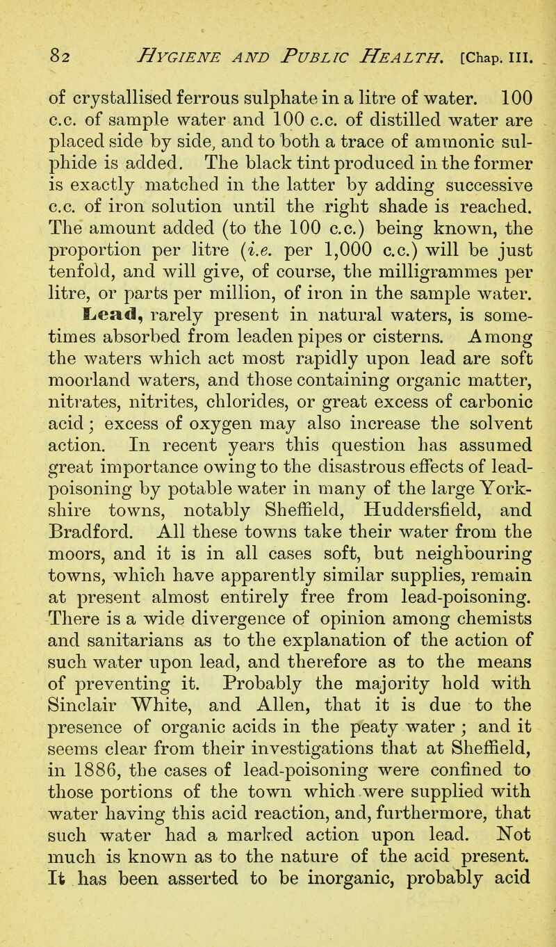 of crystallised ferrous sulphate in a litre of water. 100 c.c. of sample water and 100 c.c. of distilled water are placed side by side, and to both a trace of ammonic sul- phide is added. The black tint produced in the former is exactly matched in the latter by adding successive c.c. of iron solution until the right shade is reached. The amount added (to the 100 c.c.) being known, the proportion per litre {i,e. per 1,000 c.c.) will be just tenfold, and will give, of course, the milligrammes per litre, or parts per million, of iron in the sample water. i^esici, rarely present in natural waters, is some- times absorbed from leaden pipes or cisterns. Among the waters which act most rapidly upon lead are soft moorland waters, and those containing organic matter, nitrates, nitrites, chlorides, or great excess of carbonic acid; excess of oxygen may also increase the solvent action. In recent years this question has assumed great importance owing to the disastrous effects of lead- poisoning by potable water in many of the large York- shire towns, notably Sheffield, Huddersfield, and Bradford. All these towns take their water from the moors, and it is in all cases soft, but neighbouring towns, which have apparently similar supplies, remain at present almost entirely free from lead-poisoning. There is a wide divergence of opinion among chemists and sanitarians as to the explanation of the action of such water upon lead, and therefore as to the means of preventing it. Probably the majority hold with Sinclair White, and Allen, that it is due to the presence of organic acids in the peaty water ; and it seems clear from their investigations that at Sheffield, in 1886, the cases of lead-poisoning were confined to those portions of the town which were supplied with water having this acid reaction, and, furthermore, that such water had a marlred action upon lead. Not much is known as to the nature of the acid present. It has been asserted to be inorganic, probably acid