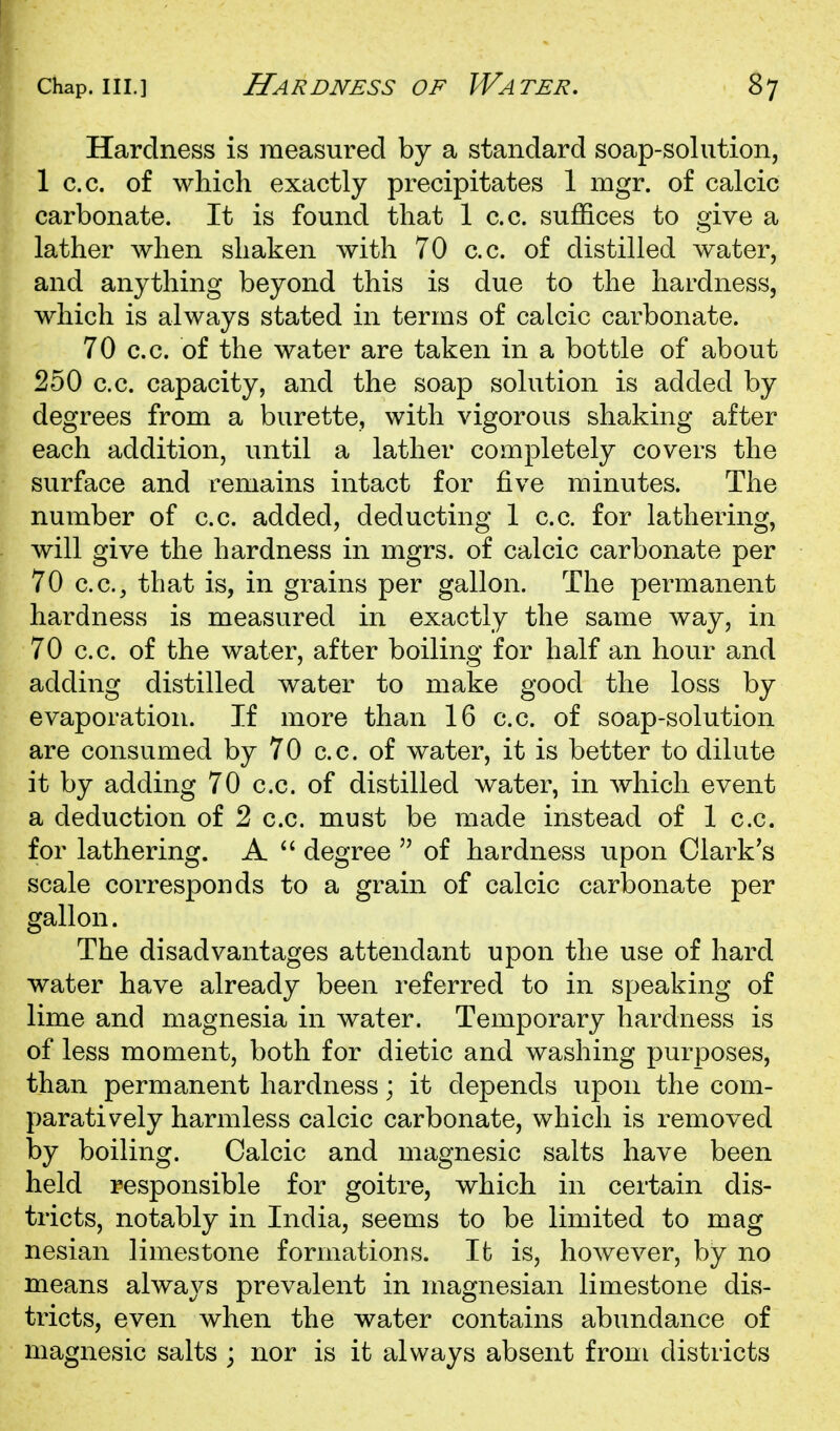 Hardness is measured by a standard soap-solution, 1 c.c. of which exactly precipitates 1 mgr. of calcic carbonate. It is found that 1 c.c. suffices to give a lather when shaken with 70 c.c. of distilled water, and anything beyond this is due to the hardness, which is always stated in terms of calcic carbonate. 70 c.c. of the water are taken in a bottle of about 250 c.c. capacity, and the soap solution is added by degrees from a burette, with vigorous shaking after each addition, until a lather completely covers the surface and remains intact for five minutes. The number of c.c. added, deducting 1 c.c. for lathering, will give the hardness in mgrs. of calcic carbonate per 70 c.c, that is, in grains per gallon. The permanent hardness is measured in exactly the same way, in 70 c.c. of the water, after boiling for half an hour and adding distilled water to make good the loss by evaporation. If more than 16 c.c. of soap-solution are consumed by 70 c.c. of water, it is better to dilute it by adding 70 c.c. of distilled water, in which event a deduction of 2 c.c. must be made instead of 1 c.c. for lathering. A  degree  of hardness upon Clark's scale corresponds to a grain of calcic carbonate per gallon. The disadvantages attendant upon the use of hard water have already been referred to in speaking of lime and magnesia in water. Temporary hardness is of less moment, both for dietic and washing purposes, than permanent hardness; it depends upon the com- paratively harmless calcic carbonate, which is removed by boiling. Calcic and magnesic salts have been held responsible for goitre, which in certain dis- tricts, notably in India, seems to be limited to mag nesian limestone formations. It is, however, by no means always prevalent in magnesian limestone dis- tricts, even when the water contains abundance of magnesic salts ; nor is it always absent from districts