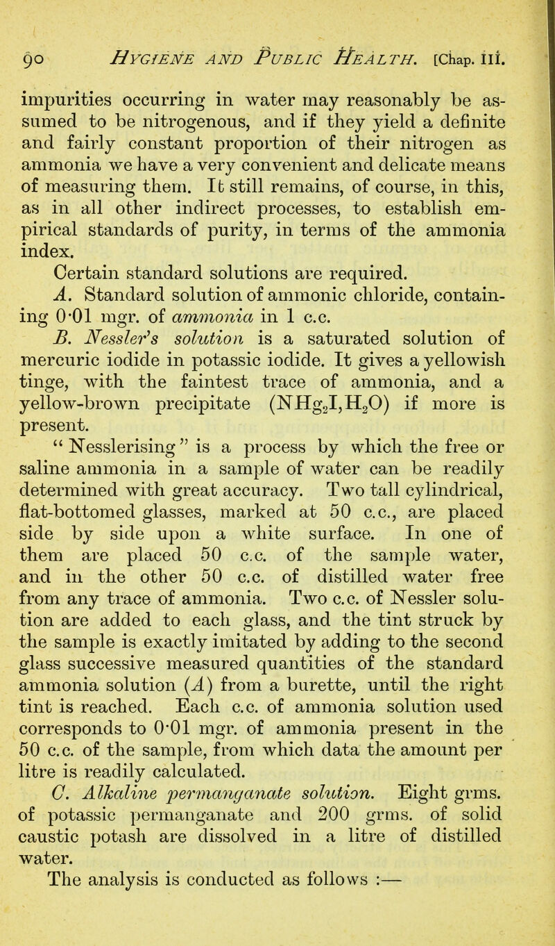 impurities occurring in water may reasonably be as- sumed to be nitrogenous, and if they yield a definite and fairly constant proportion of their nitrogen as ammonia we have a very convenient and delicate means of measuring them. It still remains, of course, in this, as in all other indirect processes, to establish em- pirical standards of purity, in terms of the ammonia index. Certain standard solutions are required. A. Standard solution of amnionic chloride, contain- ing O'Ol mgr. of ammonia in 1 c.c. B. Nessler's solution is a saturated solution of mercuric iodide in potassic iodide. It gives a yellowish tinge, with the faintest trace of ammonia, and a yellow-brown precipitate (NHg2l,H20) if more is present.  Nesslerisingis a process by which the free or saline ammonia in a sample of water can be readily determined with great accuracy. Two tall cylindrical, flat-bottomed glasses, marked at 50 c.c, are placed side by side upon a white surface. In one of them are placed 50 c.c. of the sample water, and in the other 50 c.c. of distilled water free from any trace of ammonia. Two c.c. of Nessler solu- tion are added to each glass, and the tint struck by the sample is exactly imitated by adding to the second glass successive measured quantities of the standard ammonia solution {A) from a burette, until the right tint is reached. Each c.c. of ammonia solution used corresponds to O'Ol mgr. of ammonia present in the 50 c.c. of the sample, from which data the amount per litre is readily calculated. G. Alkaline 'permanganate solution. Eight grms. of potassic permanganate and 200 grms. of solid caustic potash are dissolved in a litre of distilled water. The analysis is conducted as follows :—