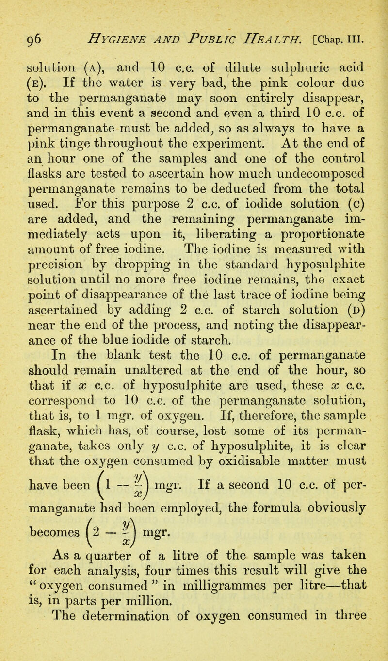 solution (a), and 10 c.c. of dilute sulphuric acid (e). If the water is very bad, the pink colour due to the permanganate may soon entirely disappear, and in this event a second and even a third 10 c.c. of permanganate must be added^ so as always to have a pink tinge throughout the experiment. At the end of an hour one of the samples and one of the control flasks are tested to ascertain how much undecomposed permanganate remains to be deducted from the total used. For this purpose 2 c.c. of iodide solution (c) are added, and the remaining permanganate im- mediately acts upon it, liberating a proportionate amount of free iodine. The iodine is measured with precision by dropping in the standard hyposulphite solution until no more free iodine remains, the exact point of disappearance of the last trace of iodine being ascertained by adding 2 c.c. of starch solution (d) near the end of the process, and noting the disappear- ance of the blue iodide of starch. In the blank test the 10 c.c. of permanganate should remain unaltered at the end of the hour, so that if X c.c. of hyposulphite are used, these x c.c. correspond to 10 c.c. of the permanganate solution, that is, to 1 mgr. of oxygen. If, therefore, the sample flask, which has, of course^ lost some of its perman- ganate, takes only y c.c. of hyposulphite, it is clear that the oxygen consumed by oxidisable matter must have been ^1 — mgr. If a second 10 c.c. of per- manganate had been employed, the formula obviously becomes (2 — ^ \ ^ As a quarter of a litre of the sample was taken for each analysis, four times this result will give the oxygen consumed  in milligrammes per litre—that is, in parts per million. The determination of oxygen consumed in three