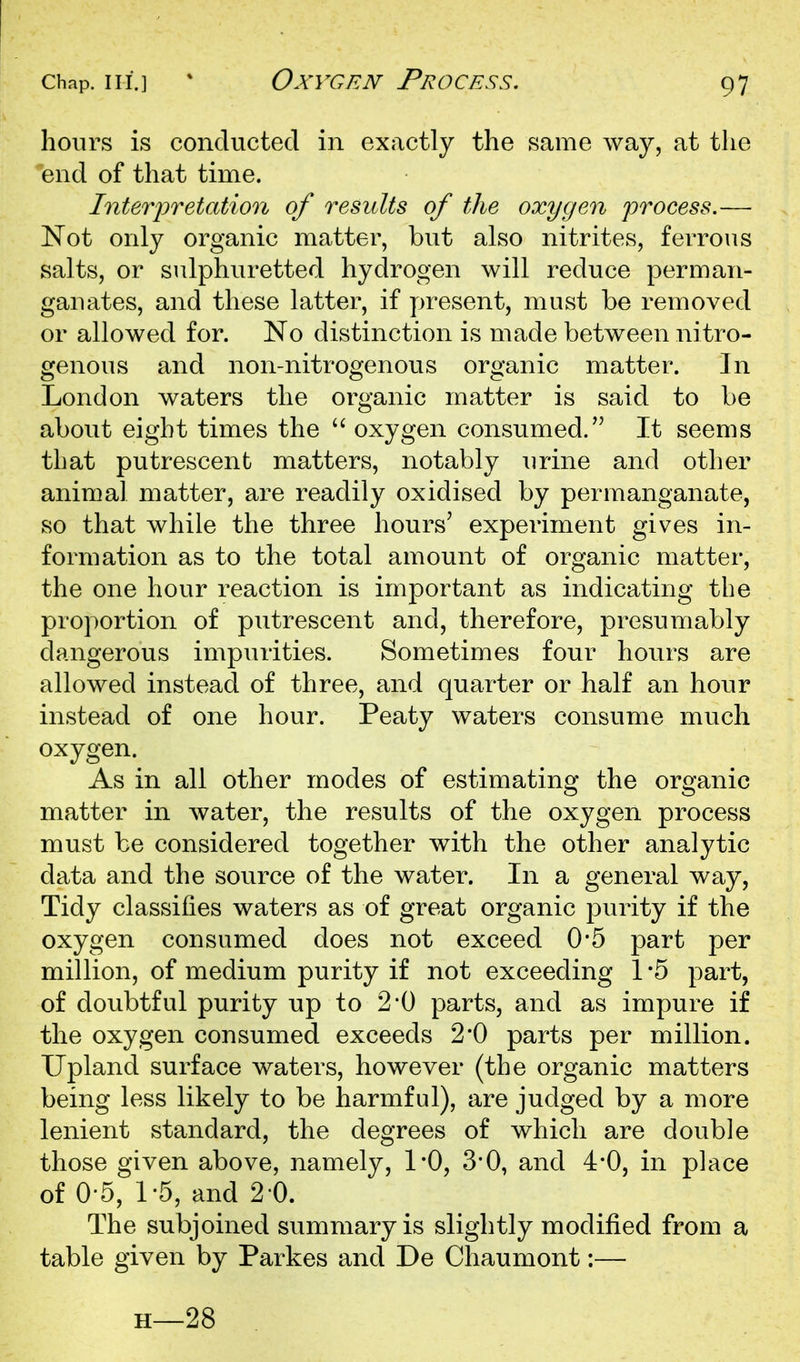 hours is conducted in exactly the same way, at the end of that time. Interior elation of results of the oxygen process.— Not only organic matter, but also nitrites, ferrous salts, or sulphuretted hydrogen will reduce perman- gauates, and these latter, if present, must be removed or allowed for. No distinction is made between nitro- genous and non-nitrogenous organic matter. In London waters the organic matter is said to be about eight times the  oxygen consumed. It seems that putrescent matters, notably urine and other animal matter, are readily oxidised by permanganate, so that while the three hours' experiment gives in- formation as to the total amount of organic matter, the one hour reaction is important as indicating the proportion of putrescent and, therefore, presumably dangerous impurities. Sometimes four hours are allowed instead of three, and quarter or half an hour instead of one hour. Peaty waters consume much oxygen. As in all other modes of estimating the organic matter in water, the results of the oxygen process must be considered together with the other analytic data and the source of the water. In a general way, Tidy classifies waters as of great organic purity if the oxygen consumed does not exceed 0*5 part per million, of medium purity if not exceeding 1 -5 part, of doubtful purity up to 2*0 parts, and as impure if the oxygen consumed exceeds 2*0 parts per million. Upland surface waters, however (the organic matters being less likely to be harmful), are judged by a more lenient standard, the degrees of which are double those given above, namely, 1*0, 3'0, and 4*0, in place of 0-5, 1-5, and 2 0. The subjoined summary is slightly modified from a table given by Parkes and De Chaumont:— H—28