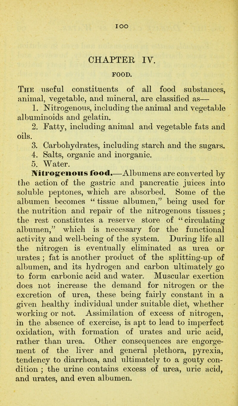 lOO CHAPTER lY. FOOD. The useful constituents of all food substances, animal, vegetable, and mineral, are classified as— 1. Nitrogenous, including tlie animal and vegetable albuminoids and gelatin. 2. Fatty, including animal and vegetable fats and oils. 3. Carbohydrates, including starch and the sugars. 4. Salts, organic and inorganic. 5. Water. Nitrog-enous food.—Albumens are converted by the action of the gastric and pancreatic juices into soluble 23eptones, which are absorbed. Some of the albumen becomes  tissue albumen,'' being used for the nutrition and repair of the nitrogenous tissues; the rest constitutes a reserve store of circulating albumen, which is necessary for the functional activity and well-being of the system. During life all the nitrogen is eventually eliminated as urea or urates ; fat is another product of the splitting-up of albumen, and its hydrogen and carbon ultimately go to form carbonic acid and water. Muscular exertion does not increase the demand for nitrogen or the excretion of urea, these being fairly constant in a given healthy individual under suitable diet, whether working or not. Assimilation of excess of nitrogen, in the absence of exercise, is apt to lead to imperfect oxidation, with formation of urates and uric acid, rather than urea. Other consequences are engorge- ment of the liver and general plethora, pyrexia, tendency to diarrhoea, and ultimately to a gouty con- dition ; the urine contains excess of urea, uric acid, and urates, and even albumen.