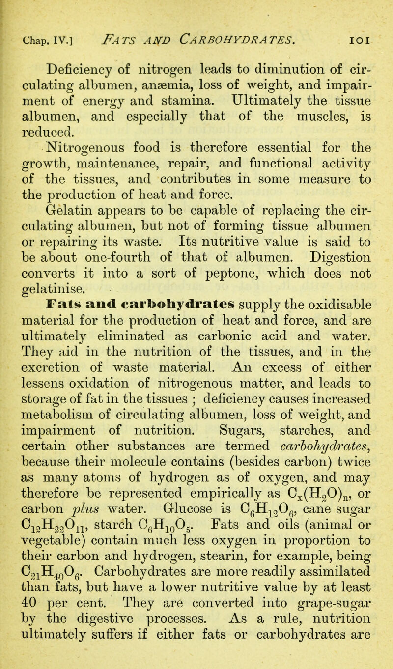 Chap. IV.] Fats and Carbohydrates. ioi Deficiency of nitrogen leads to diminution of cir- culating albumen, anaemia, loss of weight, and impair- ment of energy and stamina. Ultimately the tissue albumen, and especially that of the muscles, is reduced. Nitrogenous food is therefore essential for the growth, maintenance, repair, and functional activity of the tissues, and contributes in some measure to the production of heat and force. Gelatin appears to be capable of replacing the cir- culating albumen, but not of forming tissue albumen or repairing its waste. Its nutritive value is said to be about one-fourth of that of albumen. Digestion converts it into a sort of peptone, which does not gelatinise. Fats and carbohydrates supply the oxidisable material for the production of heat and force, and are ultimately eliminated as carbonic acid and water. They aid in the nutrition of the tissues, and in the excretion of waste material. An excess of either lessens oxidation of nitrogenous matter, and leads to storage of fat in the tissues ; deficiency causes increased metabolism of circulating albumen, loss of weight, and impairment of nutrition. Sugars, starches, and certain other substances are termed carbohydrates^ because their molecule contains (besides carbon) twice as many atoms of hydrogen as of oxygen, and may therefore be represented empirically as Cx(H30)n, or carbon ])l'iis water. Glucose is CgH-|^oO^., cane sugar C;^3H320^;^, starch C^jH^^O^. ra,ts and oils (animal or vegetable) contain much less oxygen in proportion to their carbon and hydrogen, stearin, for example, being Co^^H^QOg. Carbohydrates are more readily assimilated than fats, but have a lower nutritive value by at least 40 per cent. They are converted into grape-sugar by the digestive processes. As a rule, nutrition ultimately sufiers if either fats or carbohydrates are