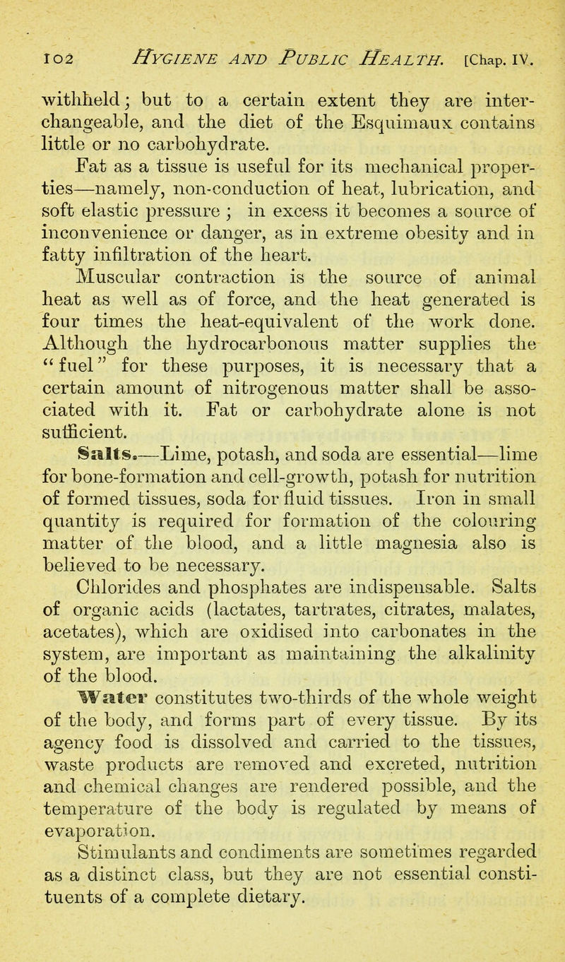 withheld; but to a certain extent they are inter- changeable, and the diet of the Esquimaux contains little or no carbohydrate. Eat as a tissue is useful for its mechanical proper- ties—namely, non-conduction of heat, lubrication, and soft elastic pressure ; in excess it becomes a source of inconvenience or danger, as in extreme obesity and in fatty infiltration of the heart. Muscular contraction is the source of animal heat as well as of force, and the heat generated is four times the heat-equivalent of the work done. Although the hydrocarbonous matter supplies the fuel for these purposes, it is necessary that a certain amount of nitrogenous matter shall be asso- ciated with it. Eat or carbohydrate alone is not sufficient. Salts.—Lime, potash, and soda are essential—lime for bone-formation and cell-growth, potash for nutrition of formed tissues, soda for fiuid tissues. Iron in small quantity is required for formation of the colouring matter of the blood, and a little magnesia also is believed to be necessary. Chlorides and phosphates are indispensable. Salts of organic acids (lactates, tartrates, citrates, malates, acetates), which are oxidised into carbonates in the system, are important as maintaining the alkalinity of the blood. Water constitutes two-thirds of the whole weight of the body, and forms part of every tissue. By its agency food is dissolved and carried to the tissues, waste products are removed and excreted, nutrition and chemical changes are rendered possible, and the temperature of the body is regulated by means of evaporation. Stimulants and condiments are sometimes regarded as a distinct class, but they are not essential consti- tuents of a complete dietary.