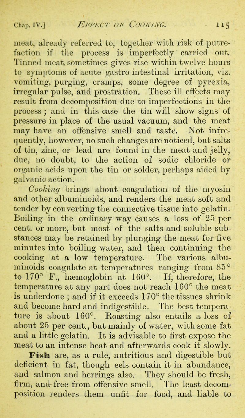 meat, already referred to, together with risk of putre- faction if the process is imperfectly carried out. Tinned meat, sometimes gives rise within twelve hours to sjauptoms of acute gastro-intestinal irritation, viz. vomiting, purging, cramps, some degree of pyrexia, irregular pulse, and prostration. These ill effects may result from decomposition due to imperfections in the process ; and in this case the tin will show signs of pressure in place of the usual vacuum, and the meat may have an offensive smell and taste. Not infre- quently, however, no such changes are noticed, but salts of tin, zinc, or lead are found in the meat and jelly, due, no doubt, to the action of sodic chloride or organic acids upon the tin or solder, perhaps aided by galvanic action. Cooking brings about coagulation of the myosin and other albuminoids, and renders the meat soft and tender by converting the connective tissue into gelatin. Boiling in the ordinary way causes a loss of 25 per cent, or more, but most of the salts and soluble sub- stances may be retained by plunging the meat for five minutes into boiling water, and then continuing the cooking at a low temperature. The various albu- minoids coagulate at temperatures ranging from 85^ to 170° F., haemoglobin at 160°. If, therefore, the temperature at any part does not reach 160° the meat is underdone ; and if it exceeds 170° the tissues shrink and become hard and indigestible. The best tem])era- ture is about 160°. Koasting also entails a loss of about 25 per cent., but mainly of water, with some fat and a little gelatin. It is advisable to first expose the meat to an intense heat and afterwards cook it slowly. Fisli are, as a rule, nutritious and digestible but deficient in fat, though eels contain it in abundance, and salmon and herrings also. They should be fresh, firm, andrfree from offensive smell. The least decom- position renders them unfit for food, and liable to