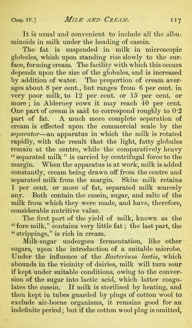 It is usual and convenient to include all the albu- minoids in milk under the heading of casein. The fat is suspended in milk in microscopic globules, which upon standing rise slowly to the sur- face, forming cream. The facility with which this occurs depends upon the size of the globules, and is increased by addition of water. The proportion of cream aver- ages about 8 per cent., but ranges from 6 per cent, in very poor milk, to 12 per cent, or 15 per cent, or more ; in Alderney cows it may reach 40 per cent. One part of cream is said to correspond roughly to 0*2 part of fat. A much more complete separation of cream is effected upon the commercial scale by the seixtrator—an apparatus in which the milk is rotated rapidly, with the result that the light, fatty globules remain at the centre, while the comparatively heavy separated milk is carried by centrifugal force to the margin. When the apparatus is at work, milk is added constantly, cream being drawn off from the centre and separated milk from the margin. Skim milk retains 1 per cent, or more of fat, separated milk scarcely any. Botli contain the casein, sugar, and salts of the milk from which they were made, and have, therefore, considerable nutritive value. The first part of the yield of milk, known as the '^fore milk, contains very little fat; the last part, the  strippings, is rich in cream. Milk-sugar undergoes fermentation, like other sugars, upon the introduction of a suitable microbe. Under the influence of the Bacterium lactis, which abounds in the vicinity of dairies, milk will turn sour if kept under suitable conditions, owing to the conver- sion of the sugar into lactic acid, which latter coagu- lates the casein. If milk is sterilised by heating, and then kept in tubes guarded by plugs of cotton wool to exclude air-borne organisms, it remains good for an indefinite period; but if the cotton wool plug is omitted,